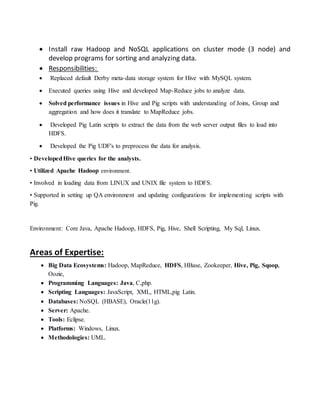  Install raw Hadoop and NoSQL applications on cluster mode (3 node) and
develop programs for sorting and analyzing data.
 Responsibilities:
 Replaced default Derby meta-data storage system for Hive with MySQL system.
 Executed queries using Hive and developed Map-Reduce jobs to analyze data.
 Solved performance issues in Hive and Pig scripts with understanding of Joins, Group and
aggregation and how does it translate to MapReduce jobs.
 Developed Pig Latin scripts to extract the data from the web server output files to load into
HDFS.
 Developed the Pig UDF's to preprocess the data for analysis.
• DevelopedHive queries for the analysts.
• Utilized Apache Hadoop environment.
• Involved in loading data from LINUX and UNIX file system to HDFS.
• Supported in setting up QA environment and updating configurations for implementing scripts with
Pig.
Environment: Core Java, Apache Hadoop, HDFS, Pig, Hive, Shell Scripting, My Sql, Linux.
Areas of Expertise:
 Big Data Ecosystems: Hadoop, MapReduce, HDFS, HBase, Zookeeper, Hive, Pig, Sqoop,
Oozie,
 Programming Languages: Java, C,php.
 Scripting Languages: JavaScript, XML, HTML,pig Latin.
 Databases: NoSQL (HBASE), Oracle(11g).
 Server: Apache.
 Tools: Eclipse.
 Platforms: Windows, Linux.
 Methodologies: UML.
 