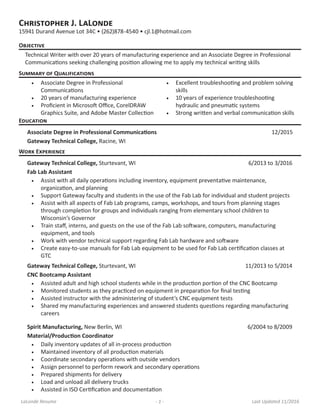 LaLonde Resume - 1 - Last Updated 11/2016
Christopher J. LaLonde
15941 Durand Avenue Lot 34C • (262)878-4540 • cjl.1@hotmail.com
Objective
Technical Writer with over 20 years of manufacturing experience and an Associate Degree in Professional
Communications seeking challenging position allowing me to apply my technical writing skills
Summary of Qualifications
•	 Associate Degree in Professional
Communications
•	 20 years of manufacturing experience
•	 Proficient in Microsoft Office, CorelDRAW
Graphics Suite, and Adobe Master Collection
•	 Excellent troubleshooting and problem solving
skills
•	 10 years of experience troubleshooting
hydraulic and pneumatic systems
•	 Strong written and verbal communication skills
Work Experience
Gateway Technical College, Sturtevant, WI 6/2013 to 3/2016
Fab Lab Assistant
•	 Assist with all daily operations including inventory, equipment preventative maintenance,
organization, and planning
•	 Support Gateway faculty and students in the use of the Fab Lab for individual and student projects
•	 Assist with all aspects of Fab Lab programs, camps, workshops, and tours from planning stages
through completion for groups and individuals ranging from elementary school children to
Wisconsin’s Governor
•	 Train staff, interns, and guests on the use of the Fab Lab software, computers, manufacturing
equipment, and tools
•	 Work with vendor technical support regarding Fab Lab hardware and software
•	 Create easy-to-use manuals for Fab Lab equipment to be used for Fab Lab certification classes at
GTC
Gateway Technical College, Sturtevant, WI 11/2013 to 5/2014
CNC Bootcamp Assistant
•	 Assisted adult and high school students while in the production portion of the CNC Bootcamp
•	 Monitored students as they practiced on equipment in preparation for final testing
•	 Assisted instructor with the administering of student’s CNC equipment tests
•	 Shared my manufacturing experiences and answered students questions regarding manufacturing
careers
Spirit Manufacturing, New Berlin, WI 6/2004 to 8/2009
Material/Production Coordinator
•	 Daily inventory updates of all in-process production
•	 Maintained inventory of all production materials
•	 Coordinate secondary operations with outside vendors
•	 Assign personnel to perform rework and secondary operations
•	 Prepared shipments for delivery
•	 Load and unload all delivery trucks
•	 Assisted in ISO Certification and documentation
Education
Associate Degree in Professional Communications 12/2015
Gateway Technical College, Racine, WI
 