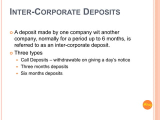INTER-CORPORATE DEPOSITS
 A deposit made by one company wit another
company, normally for a period up to 6 months, is
referred to as an inter-corporate deposit.
 Three types
 Call Deposits – withdrawable on giving a day’s notice
 Three months deposits
 Six months deposits
Mliag..
 