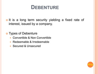 DEBENTURE
 It is a long term security yielding a fixed rate of
interest, issued by a company.
 Types of Debenture
 Convertible & Non Convertible
 Redeemable & Irredeemable
 Secured & Unsecured
Mliag..
 