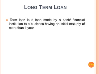 LONG TERM LOAN
 Term loan is a loan made by a bank/ financial
institution to a business having an initial maturity of
more than 1 year
Mliag..
 