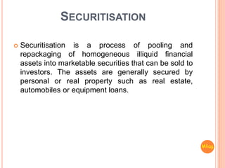 SECURITISATION
 Securitisation is a process of pooling and
repackaging of homogeneous illiquid financial
assets into marketable securities that can be sold to
investors. The assets are generally secured by
personal or real property such as real estate,
automobiles or equipment loans.
Mliag..
 