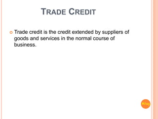 TRADE CREDIT
 Trade credit is the credit extended by suppliers of
goods and services in the normal course of
business.
Mliag..
 