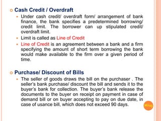  Cash Credit / Overdraft
 Under cash credit/ overdraft form/ arrangement of bank
finance, the bank specifies a predetermined borrowing/
credit limit. The borrower can up stipulated credit/
overdraft limit.
 Limit is called as Line of Credit
 Line of Credit is an agreement between a bank and a firm
specifying the amount of short term borrowing the bank
would make available to the firm over a given period of
time.
 Purchase/ Discount of Bills
 The seller of goods draws the bill on the purchaser . The
seller’s bank purchase/ discount the bill and sends it to the
buyer’s bank for collection. The buyer’s bank release the
documents to the buyer on receipt on payment in case of
demand bill or on buyer accepting to pay on due date, in
case of usance bill, which does not exceed 90 days. Mliag..
 