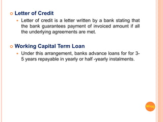  Letter of Credit
 Letter of credit is a letter written by a bank stating that
the bank guarantees payment of invoiced amount if all
the underlying agreements are met.
 Working Capital Term Loan
 Under this arrangement, banks advance loans for for 3-
5 years repayable in yearly or half -yearly instalments.
Mliag..
 