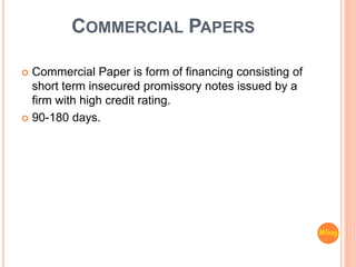 COMMERCIAL PAPERS
 Commercial Paper is form of financing consisting of
short term insecured promissory notes issued by a
firm with high credit rating.
 90-180 days.
Mliag..
 