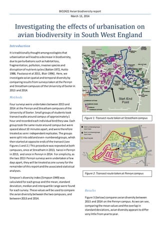 BIO2422 Avian biodiversity report
March 13, 2014
Investigating the effects of urbanisation on
avian biodiversity in South West England
Introduction
It istraditionallythoughtamongecologiststhat
urbanisationwillleadtoadecrease inbiodiversity,
due to perturbationssuchashabitatloss,
fragmentation,pollution,invasive speciesand
disruptionof nutrientcycles(Batten1972, Hutto
1988, Pautassoetal 2011, Blair 1996). Here,we
investigateavianspatial andtemporal diversityby
comparingresultsfrom surveystakenatthe Penryn
and Streathamcampusesof the Universityof Exeter in
2013 and 2014.
Methods
Four surveyswere undertakenbetween2013 and
2014 at the PenrynandStreathamcampusesof the
University of Exeter.Small groupsof students took
transectwalksaroundcampus of approximately1
hour andrecordedeachindividual birdtheysaw.Each
grouptook the same route around campusbut were
spacedabout10 minutesapart, andwere therefore
treatedas semi-independentreplicates. The groups
were splitintooddandeven-numberedgroups,which
thenstartedat opposite endsof the transect (see
Figures1 and 2.) Thisprocedure wasrepeatedatboth
campuses,once at Streathamin2013, twice inPenryn
in2013, and once in Penrynin2014. For simplicity,as
the two 2013 Penrynsurveyswere undertakenafew
daysapart, theywill be treatedasone surveyforthe
remainderof thisreportandthe associatedstatistical
analyses.
Simpson’sdiversityindex(Simpson1949) was
calculatedforeachgroup and the mean,standard
deviation,medianandinterquartile range were found
for eachsurvey. These valueswill be usedtocompare
the aviandiversitybetweenthe twocampuses,and
between2013 and 2014.
Results
Figure 3 (below) comparesaviandiversitybetween
2013 and 2014 on the Penryncampus.Aswe can see,
comparingthe meanvaluesandthe overlapin
standarddeviations, aviandiversityappearstodiffer
verylittle fromyeartoyear.
Figure 1: Transect routetaken at Streathamcampus
Figure 2: Transect routetaken at Penryn campus
 
