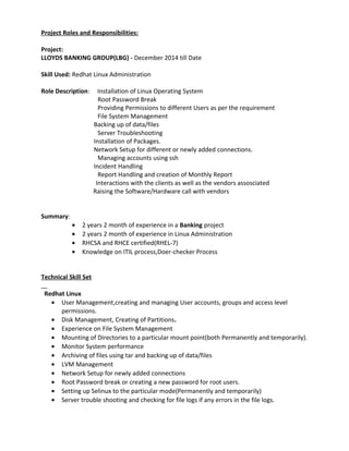 Project Roles and Responsibilities:
Project:
LLOYDS BANKING GROUP(LBG) - December 2014 till Date
Skill Used: Redhat Linux Administration
Role Description: Installation of Linux Operating System
Root Password Break
Providing Permissions to different Users as per the requirement
File System Management
Backing up of data/files
Server Troubleshooting
Installation of Packages.
Network Setup for different or newly added connections.
Managing accounts using ssh
Incident Handling
Report Handling and creation of Monthly Report
Interactions with the clients as well as the vendors assosciated
Raising the Software/Hardware call with vendors
Summary:
• 2 years 2 month of experience in a Banking project
• 2 years 2 month of experience in Linux Administration
• RHCSA and RHCE certified(RHEL-7)
• Knowledge on ITIL process,Doer-checker Process
Technical Skill Set
Redhat Linux
• User Management,creating and managing User accounts, groups and access level
permissions.
• Disk Management, Creating of Partitions.
• Experience on File System Management
• Mounting of Directories to a particular mount point(both Permanently and temporarily).
• Monitor System performance
• Archiving of files using tar and backing up of data/files
• LVM Management
• Network Setup for newly added connections
• Root Password break or creating a new password for root users.
• Setting up Selinux to the particular mode(Permanently and temporarily)
• Server trouble shooting and checking for file logs if any errors in the file logs.
 