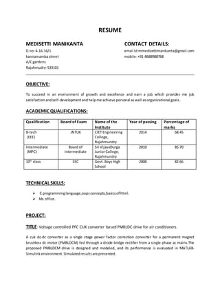 RESUME
MEDISETTI MANIKANTA CONTACT DETAILS:
D.no:4-16-16/1 email id:mmedisettimanikanta@gmail.com
kannamambastreet mobile:+91-8688988768
A/Cgardens
Rajahmudry-533101
OBJECTIVE:
To succeed in an environment of growth and excellence and earn a job which provides me job
satisfactionandself-developmentandhelpme achieve personal aswell asorganizational goals.
ACADEMIC QUALIFICATIONS:
Qualification Board of Exam Name of the
Institute
Year of passing Percentage of
marks
B-tech
(EEE)
JNTUK CIET Engineering
College,
Rajahmundry
2014 68.45
Intermediate
(MPC)
Board of
Intermediate
Sri VijayaDurga
JuniorCollege,
Rajahmundry
2010 85.70
10th
class SSC Govt. BoysHigh
School
2008 82.66
TECHNICAL SKILLS:
 C programminglanguage,oopsconcepts,basicsof html.
 Ms office.
PROJECT:
TITLE: Voltage controlled PFC CUK converter based PMBLDC drive for air conditioners.
A cuk dc-dc converter as a single stage power factor correction converter for a permanent magnet
brushless dc motor (PMBLDCM) fed through a diode bridge rectifier from a single phase ac mains.The
proposed PMBLDCM drive is designed and modeled, and its performance is evaluated in MATLAB-
Simulinkenvironment.Simulatedresultsare presented.
 