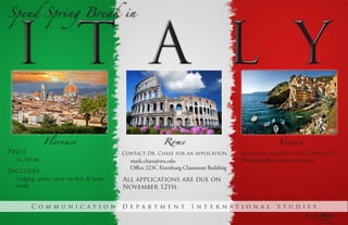 Spend Spring Break in
Florence Rome Venice
Price
$1,745.00
Includes
Lodging, airfare, most site fees, & some
meals
Contact Dr. Chase for an application.
mark.chase@sru.edu
Office 223C Eisenburg Classroom Building
All applications are due on
November 12th.
You must be enrolled in the COMM 247
Photojournalism course to attend.
C o m m u n i c a t i o n D e p a r t m e n t I n t e r n a t i o n a l S t u d i e s
 