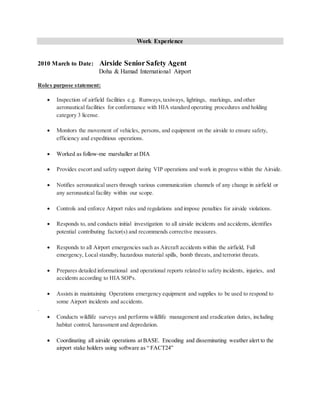 Work Experience
2010 March to Date: Airside SeniorSafety Agent
Doha & Hamad International Airport
Roles purpose statement:
 Inspection of airfield facilities e.g. Runways,taxiways, lightings, markings, and other
aeronautical facilities for conformance with HIA standard operating procedures and holding
category 3 license.
 Monitors the movement of vehicles, persons, and equipment on the airside to ensure safety,
efficiency and expeditious operations.
 Worked as follow-me marshaller at DIA
 Provides escort and safety support during VIP operations and work in progress within the Airside.
 Notifies aeronautical users through various communication channels of any change in airfield or
any aeronautical facility within our scope.
 Controls and enforce Airport rules and regulations and impose penalties for airside violations.
 Responds to, and conducts initial investigation to all airside incidents and accidents, identifies
potential contributing factor(s) and recommends corrective measures.
 Responds to all Airport emergencies such as Aircraft accidents within the airfield, Full
emergency, Local standby, hazardous material spills, bomb threats, and terrorist threats.
 Prepares detailed informational and operational reports related to safety incidents, injuries, and
accidents according to HIA SOPs.
 Assists in maintaining Operations emergency equipment and supplies to be used to respond to
some Airport incidents and accidents.
.
 Conducts wildlife surveys and performs wildlife management and eradication duties, including
habitat control, harassment and depredation.
 Coordinating all airside operations at BASE. Encoding and disseminating weather alert to the
airport stake holders using software as “ FACT24”
 