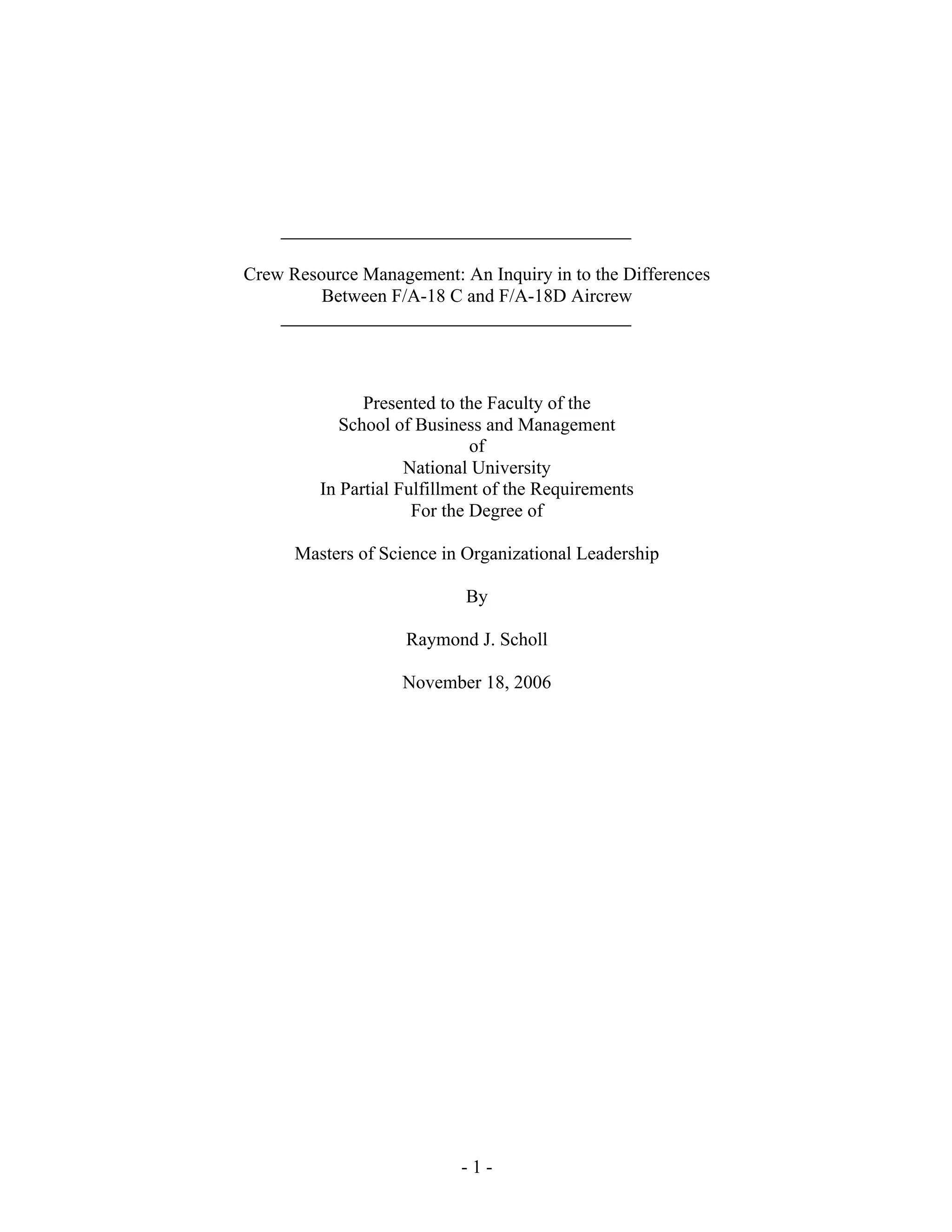 - 1 -
Crew Resource Management: An Inquiry in to the Differences
Between F/A-18 C and F/A-18D Aircrew
Presented to the Faculty of the
School of Business and Management
of
National University
In Partial Fulfillment of the Requirements
For the Degree of
Masters of Science in Organizational Leadership
By
Raymond J. Scholl
November 18, 2006
 
