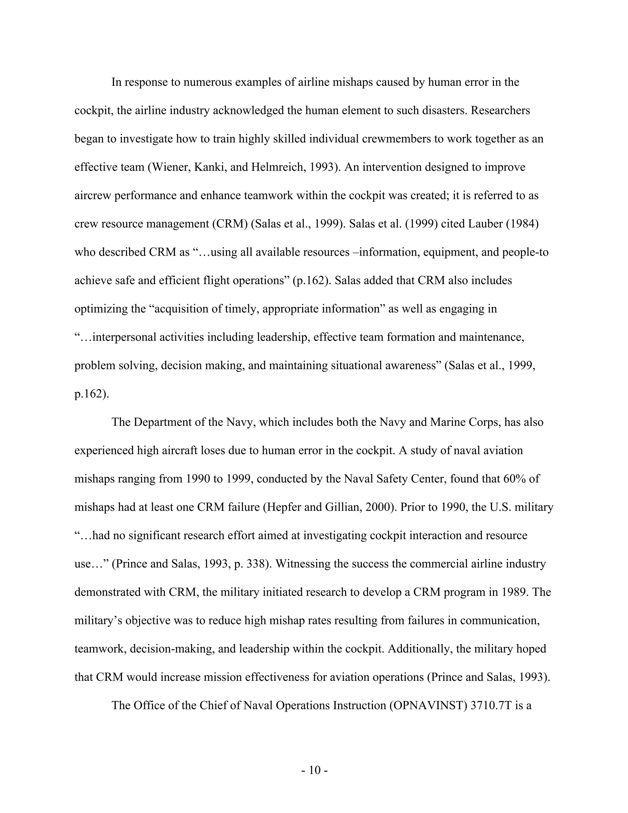- 10 -
In response to numerous examples of airline mishaps caused by human error in the
cockpit, the airline industry acknowledged the human element to such disasters. Researchers
began to investigate how to train highly skilled individual crewmembers to work together as an
effective team (Wiener, Kanki, and Helmreich, 1993). An intervention designed to improve
aircrew performance and enhance teamwork within the cockpit was created; it is referred to as
crew resource management (CRM) (Salas et al., 1999). Salas et al. (1999) cited Lauber (1984)
who described CRM as “…using all available resources –information, equipment, and people-to
achieve safe and efficient flight operations” (p.162). Salas added that CRM also includes
optimizing the “acquisition of timely, appropriate information” as well as engaging in
“…interpersonal activities including leadership, effective team formation and maintenance,
problem solving, decision making, and maintaining situational awareness” (Salas et al., 1999,
p.162).
The Department of the Navy, which includes both the Navy and Marine Corps, has also
experienced high aircraft loses due to human error in the cockpit. A study of naval aviation
mishaps ranging from 1990 to 1999, conducted by the Naval Safety Center, found that 60% of
mishaps had at least one CRM failure (Hepfer and Gillian, 2000). Prior to 1990, the U.S. military
“…had no significant research effort aimed at investigating cockpit interaction and resource
use…” (Prince and Salas, 1993, p. 338). Witnessing the success the commercial airline industry
demonstrated with CRM, the military initiated research to develop a CRM program in 1989. The
military’s objective was to reduce high mishap rates resulting from failures in communication,
teamwork, decision-making, and leadership within the cockpit. Additionally, the military hoped
that CRM would increase mission effectiveness for aviation operations (Prince and Salas, 1993).
The Office of the Chief of Naval Operations Instruction (OPNAVINST) 3710.7T is a
 