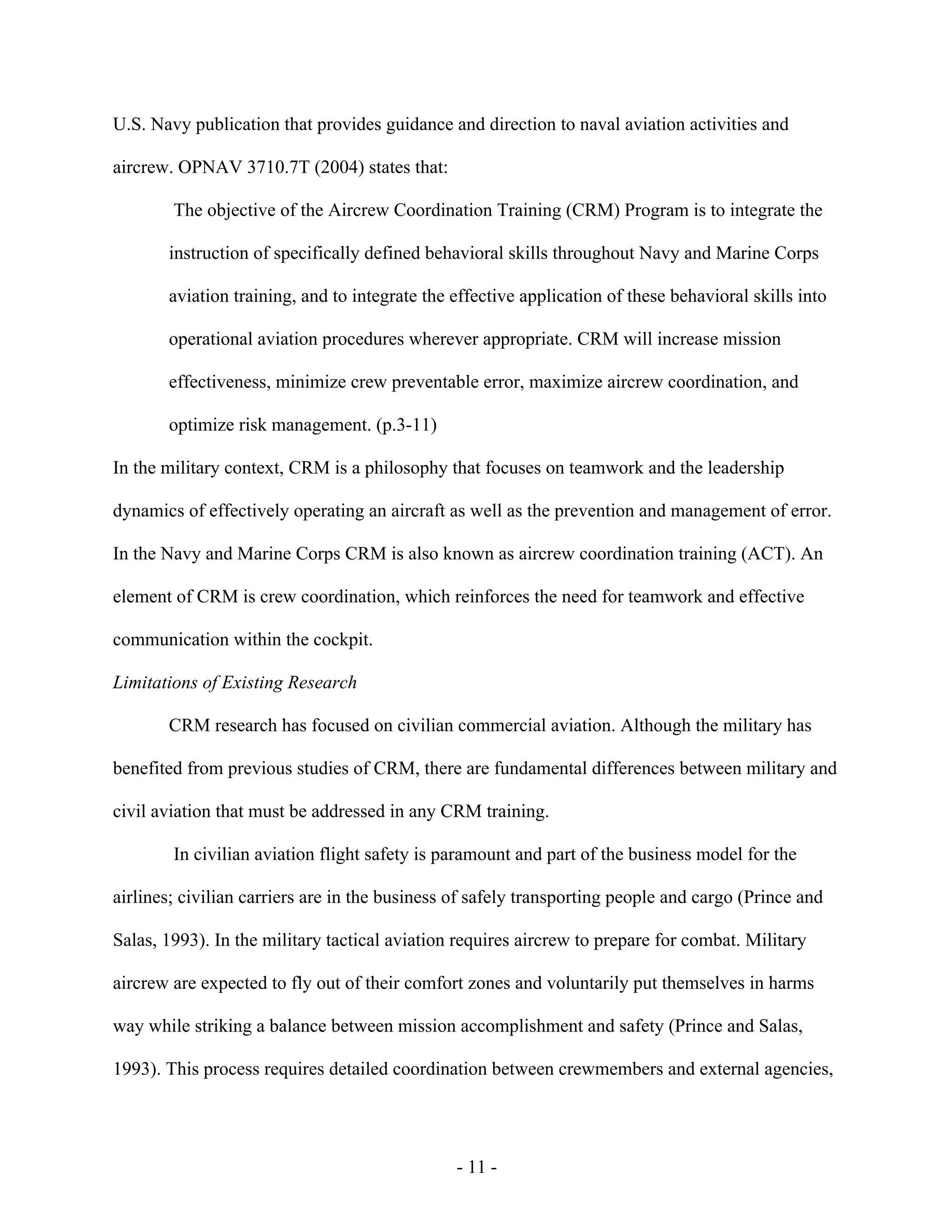 - 11 -
U.S. Navy publication that provides guidance and direction to naval aviation activities and
aircrew. OPNAV 3710.7T (2004) states that:
The objective of the Aircrew Coordination Training (CRM) Program is to integrate the
instruction of specifically defined behavioral skills throughout Navy and Marine Corps
aviation training, and to integrate the effective application of these behavioral skills into
operational aviation procedures wherever appropriate. CRM will increase mission
effectiveness, minimize crew preventable error, maximize aircrew coordination, and
optimize risk management. (p.3-11)
In the military context, CRM is a philosophy that focuses on teamwork and the leadership
dynamics of effectively operating an aircraft as well as the prevention and management of error.
In the Navy and Marine Corps CRM is also known as aircrew coordination training (ACT). An
element of CRM is crew coordination, which reinforces the need for teamwork and effective
communication within the cockpit.
Limitations of Existing Research
CRM research has focused on civilian commercial aviation. Although the military has
benefited from previous studies of CRM, there are fundamental differences between military and
civil aviation that must be addressed in any CRM training.
In civilian aviation flight safety is paramount and part of the business model for the
airlines; civilian carriers are in the business of safely transporting people and cargo (Prince and
Salas, 1993). In the military tactical aviation requires aircrew to prepare for combat. Military
aircrew are expected to fly out of their comfort zones and voluntarily put themselves in harms
way while striking a balance between mission accomplishment and safety (Prince and Salas,
1993). This process requires detailed coordination between crewmembers and external agencies,
 