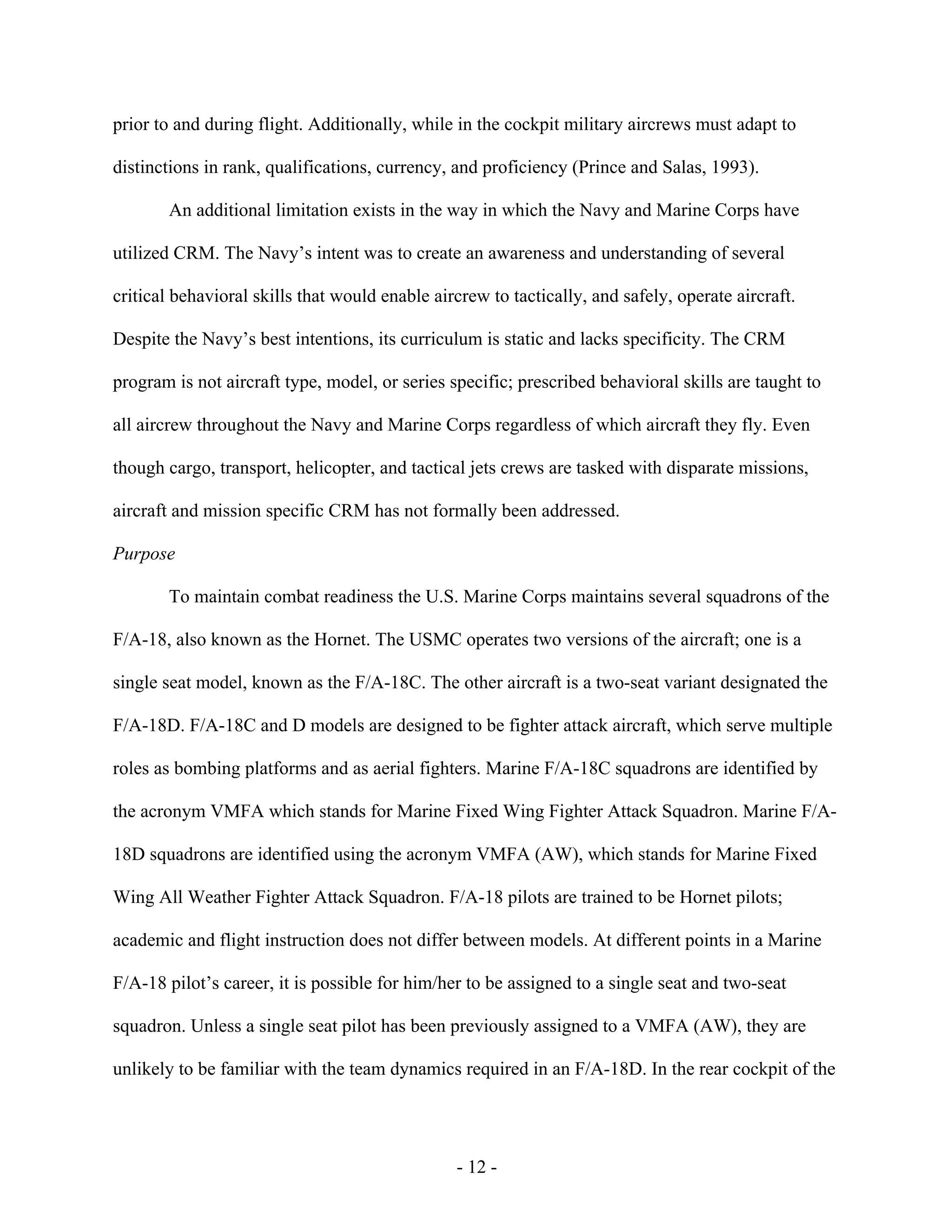- 12 -
prior to and during flight. Additionally, while in the cockpit military aircrews must adapt to
distinctions in rank, qualifications, currency, and proficiency (Prince and Salas, 1993).
An additional limitation exists in the way in which the Navy and Marine Corps have
utilized CRM. The Navy’s intent was to create an awareness and understanding of several
critical behavioral skills that would enable aircrew to tactically, and safely, operate aircraft.
Despite the Navy’s best intentions, its curriculum is static and lacks specificity. The CRM
program is not aircraft type, model, or series specific; prescribed behavioral skills are taught to
all aircrew throughout the Navy and Marine Corps regardless of which aircraft they fly. Even
though cargo, transport, helicopter, and tactical jets crews are tasked with disparate missions,
aircraft and mission specific CRM has not formally been addressed.
Purpose
To maintain combat readiness the U.S. Marine Corps maintains several squadrons of the
F/A-18, also known as the Hornet. The USMC operates two versions of the aircraft; one is a
single seat model, known as the F/A-18C. The other aircraft is a two-seat variant designated the
F/A-18D. F/A-18C and D models are designed to be fighter attack aircraft, which serve multiple
roles as bombing platforms and as aerial fighters. Marine F/A-18C squadrons are identified by
the acronym VMFA which stands for Marine Fixed Wing Fighter Attack Squadron. Marine F/A-
18D squadrons are identified using the acronym VMFA (AW), which stands for Marine Fixed
Wing All Weather Fighter Attack Squadron. F/A-18 pilots are trained to be Hornet pilots;
academic and flight instruction does not differ between models. At different points in a Marine
F/A-18 pilot’s career, it is possible for him/her to be assigned to a single seat and two-seat
squadron. Unless a single seat pilot has been previously assigned to a VMFA (AW), they are
unlikely to be familiar with the team dynamics required in an F/A-18D. In the rear cockpit of the
 