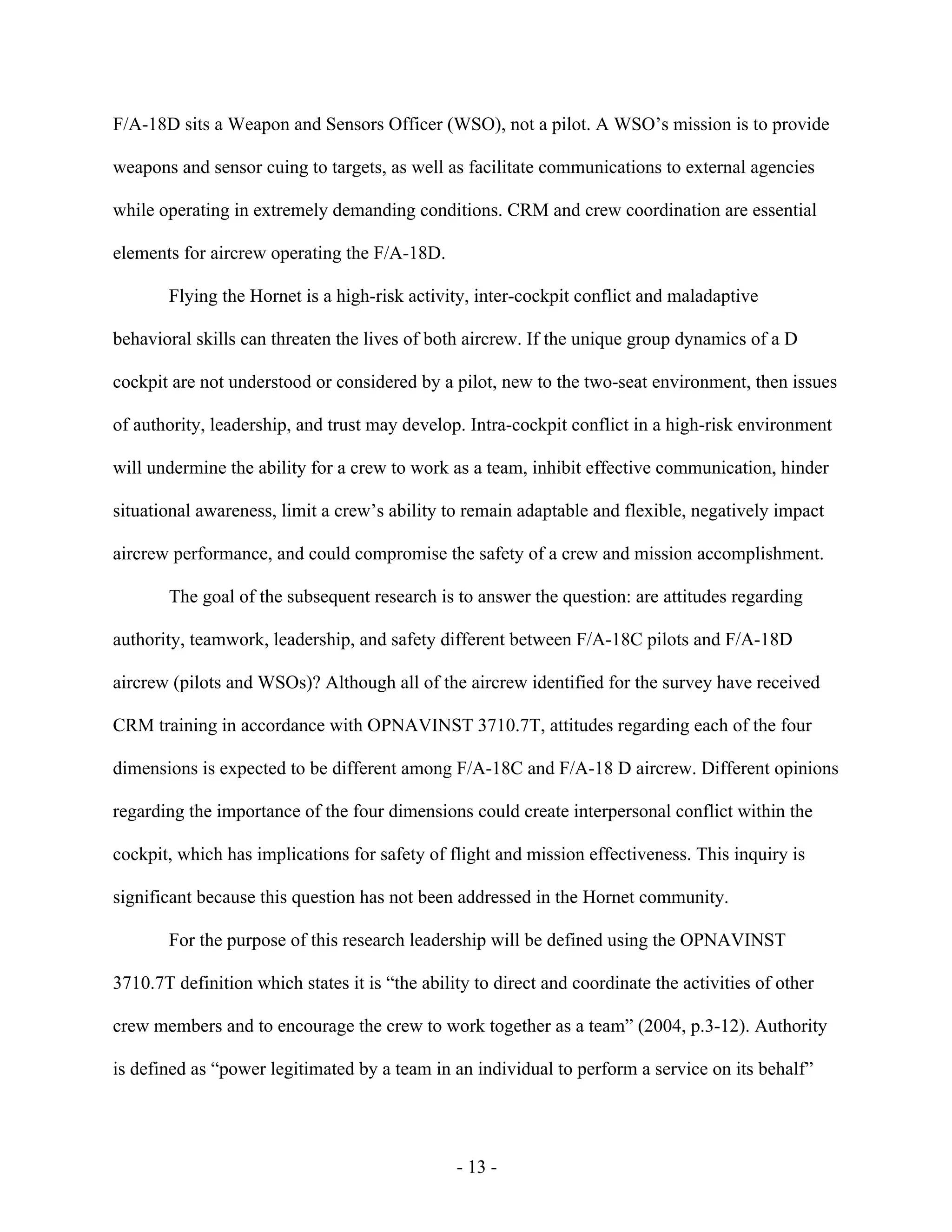 - 13 -
F/A-18D sits a Weapon and Sensors Officer (WSO), not a pilot. A WSO’s mission is to provide
weapons and sensor cuing to targets, as well as facilitate communications to external agencies
while operating in extremely demanding conditions. CRM and crew coordination are essential
elements for aircrew operating the F/A-18D.
Flying the Hornet is a high-risk activity, inter-cockpit conflict and maladaptive
behavioral skills can threaten the lives of both aircrew. If the unique group dynamics of a D
cockpit are not understood or considered by a pilot, new to the two-seat environment, then issues
of authority, leadership, and trust may develop. Intra-cockpit conflict in a high-risk environment
will undermine the ability for a crew to work as a team, inhibit effective communication, hinder
situational awareness, limit a crew’s ability to remain adaptable and flexible, negatively impact
aircrew performance, and could compromise the safety of a crew and mission accomplishment.
The goal of the subsequent research is to answer the question: are attitudes regarding
authority, teamwork, leadership, and safety different between F/A-18C pilots and F/A-18D
aircrew (pilots and WSOs)? Although all of the aircrew identified for the survey have received
CRM training in accordance with OPNAVINST 3710.7T, attitudes regarding each of the four
dimensions is expected to be different among F/A-18C and F/A-18 D aircrew. Different opinions
regarding the importance of the four dimensions could create interpersonal conflict within the
cockpit, which has implications for safety of flight and mission effectiveness. This inquiry is
significant because this question has not been addressed in the Hornet community.
For the purpose of this research leadership will be defined using the OPNAVINST
3710.7T definition which states it is “the ability to direct and coordinate the activities of other
crew members and to encourage the crew to work together as a team” (2004, p.3-12). Authority
is defined as “power legitimated by a team in an individual to perform a service on its behalf”
 