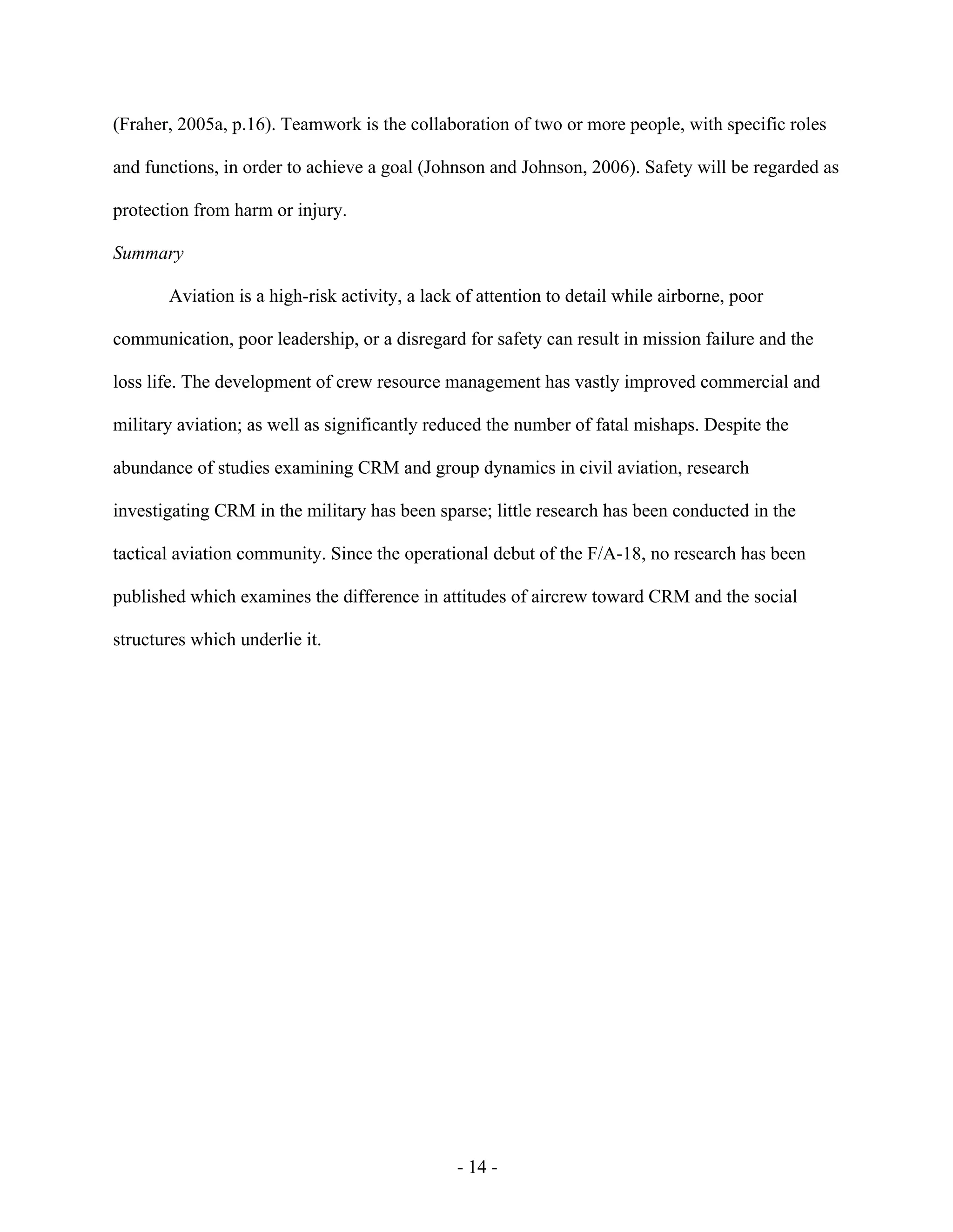 - 14 -
(Fraher, 2005a, p.16). Teamwork is the collaboration of two or more people, with specific roles
and functions, in order to achieve a goal (Johnson and Johnson, 2006). Safety will be regarded as
protection from harm or injury.
Summary
Aviation is a high-risk activity, a lack of attention to detail while airborne, poor
communication, poor leadership, or a disregard for safety can result in mission failure and the
loss life. The development of crew resource management has vastly improved commercial and
military aviation; as well as significantly reduced the number of fatal mishaps. Despite the
abundance of studies examining CRM and group dynamics in civil aviation, research
investigating CRM in the military has been sparse; little research has been conducted in the
tactical aviation community. Since the operational debut of the F/A-18, no research has been
published which examines the difference in attitudes of aircrew toward CRM and the social
structures which underlie it.
 