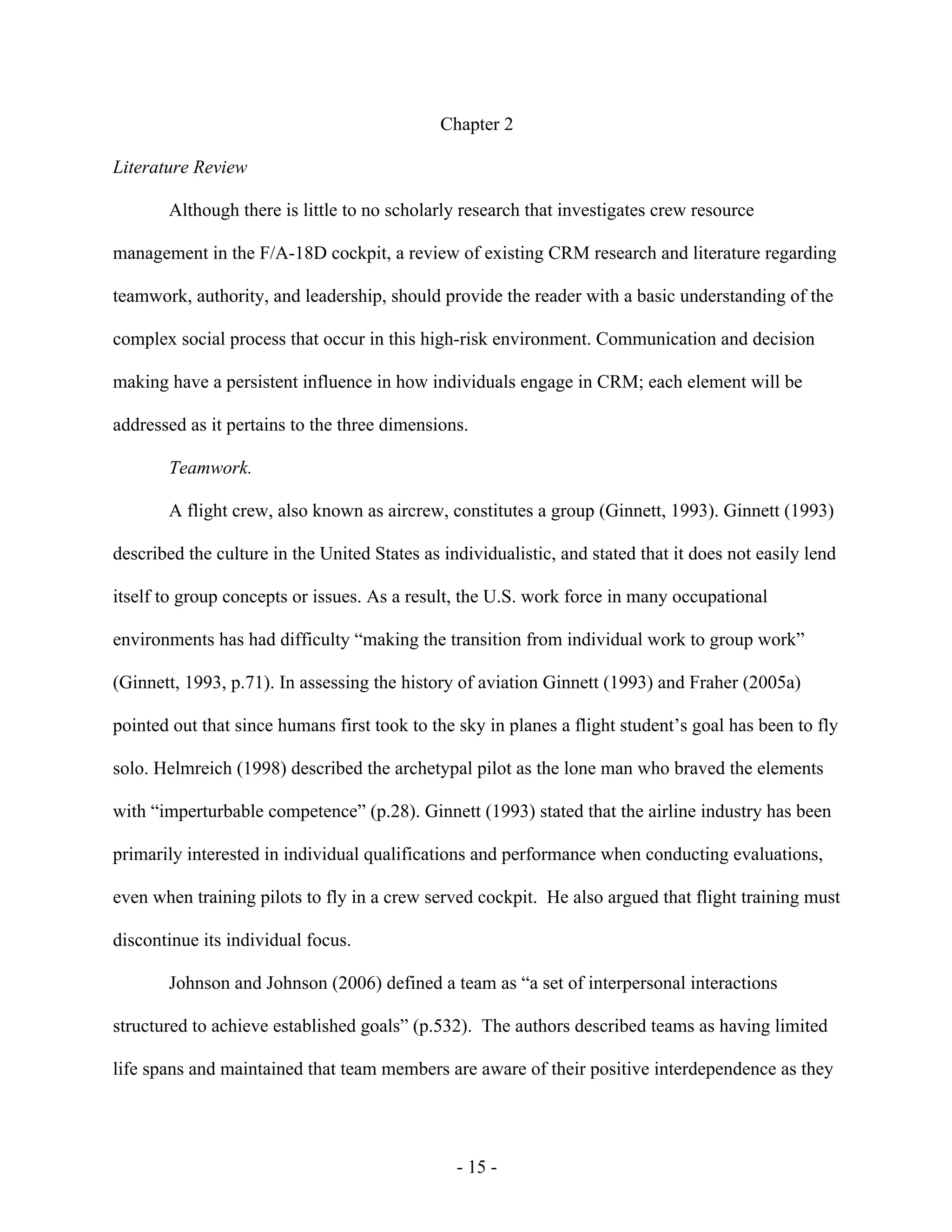 - 15 -
Chapter 2
Literature Review
Although there is little to no scholarly research that investigates crew resource
management in the F/A-18D cockpit, a review of existing CRM research and literature regarding
teamwork, authority, and leadership, should provide the reader with a basic understanding of the
complex social process that occur in this high-risk environment. Communication and decision
making have a persistent influence in how individuals engage in CRM; each element will be
addressed as it pertains to the three dimensions.
Teamwork.
A flight crew, also known as aircrew, constitutes a group (Ginnett, 1993). Ginnett (1993)
described the culture in the United States as individualistic, and stated that it does not easily lend
itself to group concepts or issues. As a result, the U.S. work force in many occupational
environments has had difficulty “making the transition from individual work to group work”
(Ginnett, 1993, p.71). In assessing the history of aviation Ginnett (1993) and Fraher (2005a)
pointed out that since humans first took to the sky in planes a flight student’s goal has been to fly
solo. Helmreich (1998) described the archetypal pilot as the lone man who braved the elements
with “imperturbable competence” (p.28). Ginnett (1993) stated that the airline industry has been
primarily interested in individual qualifications and performance when conducting evaluations,
even when training pilots to fly in a crew served cockpit. He also argued that flight training must
discontinue its individual focus.
Johnson and Johnson (2006) defined a team as “a set of interpersonal interactions
structured to achieve established goals” (p.532). The authors described teams as having limited
life spans and maintained that team members are aware of their positive interdependence as they
 
