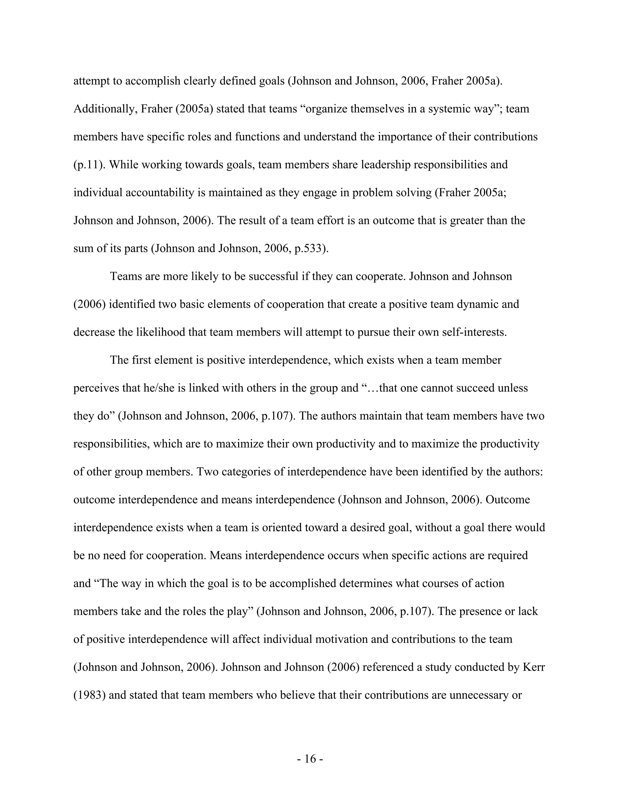 - 16 -
attempt to accomplish clearly defined goals (Johnson and Johnson, 2006, Fraher 2005a).
Additionally, Fraher (2005a) stated that teams “organize themselves in a systemic way”; team
members have specific roles and functions and understand the importance of their contributions
(p.11). While working towards goals, team members share leadership responsibilities and
individual accountability is maintained as they engage in problem solving (Fraher 2005a;
Johnson and Johnson, 2006). The result of a team effort is an outcome that is greater than the
sum of its parts (Johnson and Johnson, 2006, p.533).
Teams are more likely to be successful if they can cooperate. Johnson and Johnson
(2006) identified two basic elements of cooperation that create a positive team dynamic and
decrease the likelihood that team members will attempt to pursue their own self-interests.
The first element is positive interdependence, which exists when a team member
perceives that he/she is linked with others in the group and “…that one cannot succeed unless
they do” (Johnson and Johnson, 2006, p.107). The authors maintain that team members have two
responsibilities, which are to maximize their own productivity and to maximize the productivity
of other group members. Two categories of interdependence have been identified by the authors:
outcome interdependence and means interdependence (Johnson and Johnson, 2006). Outcome
interdependence exists when a team is oriented toward a desired goal, without a goal there would
be no need for cooperation. Means interdependence occurs when specific actions are required
and “The way in which the goal is to be accomplished determines what courses of action
members take and the roles the play” (Johnson and Johnson, 2006, p.107). The presence or lack
of positive interdependence will affect individual motivation and contributions to the team
(Johnson and Johnson, 2006). Johnson and Johnson (2006) referenced a study conducted by Kerr
(1983) and stated that team members who believe that their contributions are unnecessary or
 