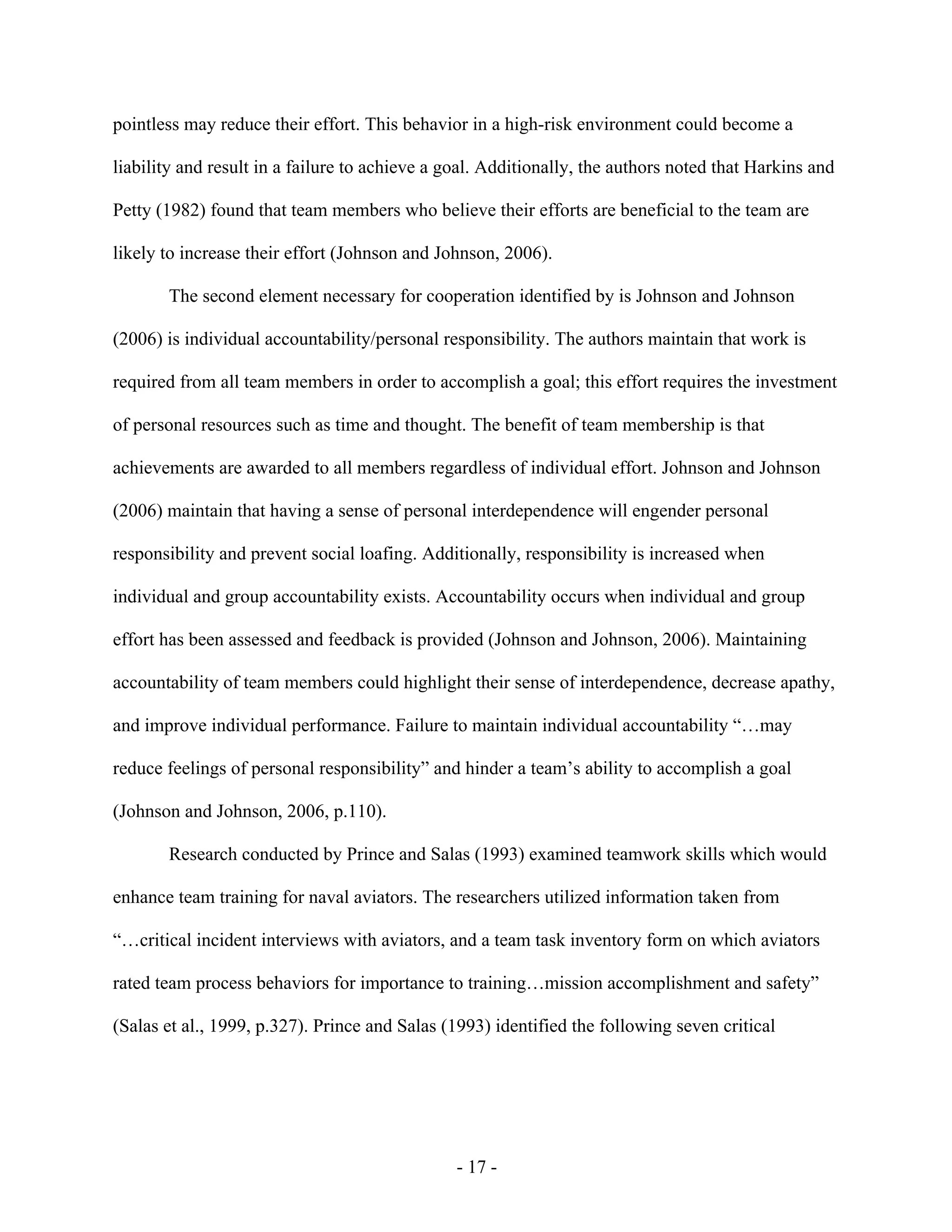 - 17 -
pointless may reduce their effort. This behavior in a high-risk environment could become a
liability and result in a failure to achieve a goal. Additionally, the authors noted that Harkins and
Petty (1982) found that team members who believe their efforts are beneficial to the team are
likely to increase their effort (Johnson and Johnson, 2006).
The second element necessary for cooperation identified by is Johnson and Johnson
(2006) is individual accountability/personal responsibility. The authors maintain that work is
required from all team members in order to accomplish a goal; this effort requires the investment
of personal resources such as time and thought. The benefit of team membership is that
achievements are awarded to all members regardless of individual effort. Johnson and Johnson
(2006) maintain that having a sense of personal interdependence will engender personal
responsibility and prevent social loafing. Additionally, responsibility is increased when
individual and group accountability exists. Accountability occurs when individual and group
effort has been assessed and feedback is provided (Johnson and Johnson, 2006). Maintaining
accountability of team members could highlight their sense of interdependence, decrease apathy,
and improve individual performance. Failure to maintain individual accountability “…may
reduce feelings of personal responsibility” and hinder a team’s ability to accomplish a goal
(Johnson and Johnson, 2006, p.110).
Research conducted by Prince and Salas (1993) examined teamwork skills which would
enhance team training for naval aviators. The researchers utilized information taken from
“…critical incident interviews with aviators, and a team task inventory form on which aviators
rated team process behaviors for importance to training…mission accomplishment and safety”
(Salas et al., 1999, p.327). Prince and Salas (1993) identified the following seven critical
 