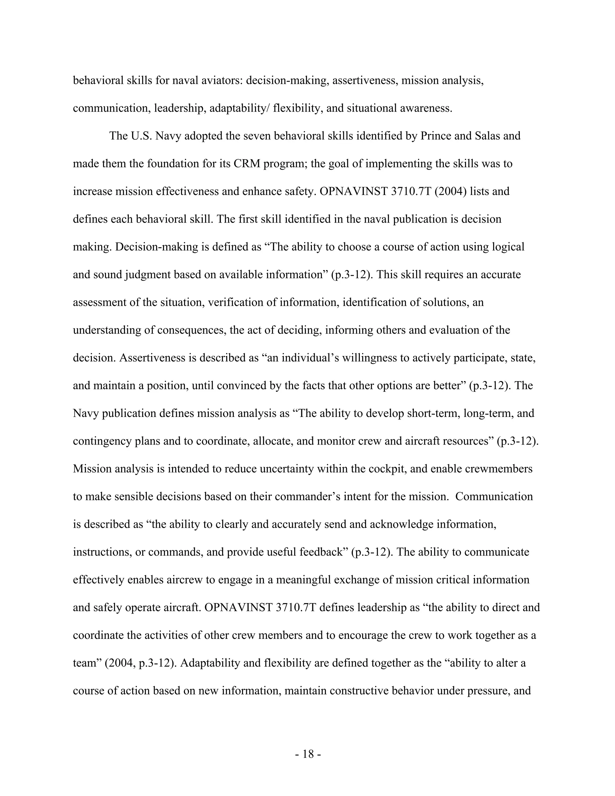 - 18 -
behavioral skills for naval aviators: decision-making, assertiveness, mission analysis,
communication, leadership, adaptability/ flexibility, and situational awareness.
The U.S. Navy adopted the seven behavioral skills identified by Prince and Salas and
made them the foundation for its CRM program; the goal of implementing the skills was to
increase mission effectiveness and enhance safety. OPNAVINST 3710.7T (2004) lists and
defines each behavioral skill. The first skill identified in the naval publication is decision
making. Decision-making is defined as “The ability to choose a course of action using logical
and sound judgment based on available information” (p.3-12). This skill requires an accurate
assessment of the situation, verification of information, identification of solutions, an
understanding of consequences, the act of deciding, informing others and evaluation of the
decision. Assertiveness is described as “an individual’s willingness to actively participate, state,
and maintain a position, until convinced by the facts that other options are better” (p.3-12). The
Navy publication defines mission analysis as “The ability to develop short-term, long-term, and
contingency plans and to coordinate, allocate, and monitor crew and aircraft resources” (p.3-12).
Mission analysis is intended to reduce uncertainty within the cockpit, and enable crewmembers
to make sensible decisions based on their commander’s intent for the mission. Communication
is described as “the ability to clearly and accurately send and acknowledge information,
instructions, or commands, and provide useful feedback” (p.3-12). The ability to communicate
effectively enables aircrew to engage in a meaningful exchange of mission critical information
and safely operate aircraft. OPNAVINST 3710.7T defines leadership as “the ability to direct and
coordinate the activities of other crew members and to encourage the crew to work together as a
team” (2004, p.3-12). Adaptability and flexibility are defined together as the “ability to alter a
course of action based on new information, maintain constructive behavior under pressure, and
 