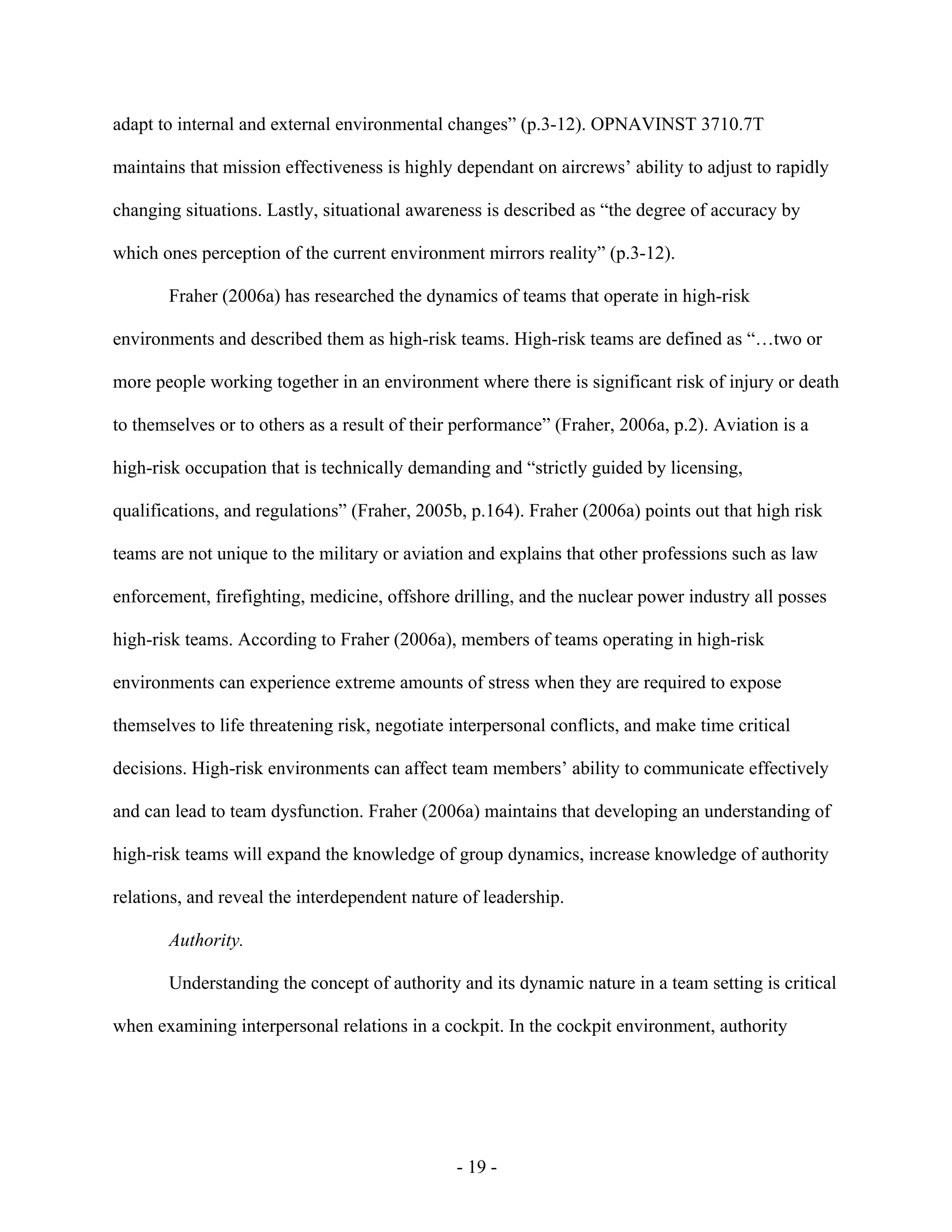 - 19 -
adapt to internal and external environmental changes” (p.3-12). OPNAVINST 3710.7T
maintains that mission effectiveness is highly dependant on aircrews’ ability to adjust to rapidly
changing situations. Lastly, situational awareness is described as “the degree of accuracy by
which ones perception of the current environment mirrors reality” (p.3-12).
Fraher (2006a) has researched the dynamics of teams that operate in high-risk
environments and described them as high-risk teams. High-risk teams are defined as “…two or
more people working together in an environment where there is significant risk of injury or death
to themselves or to others as a result of their performance” (Fraher, 2006a, p.2). Aviation is a
high-risk occupation that is technically demanding and “strictly guided by licensing,
qualifications, and regulations” (Fraher, 2005b, p.164). Fraher (2006a) points out that high risk
teams are not unique to the military or aviation and explains that other professions such as law
enforcement, firefighting, medicine, offshore drilling, and the nuclear power industry all posses
high-risk teams. According to Fraher (2006a), members of teams operating in high-risk
environments can experience extreme amounts of stress when they are required to expose
themselves to life threatening risk, negotiate interpersonal conflicts, and make time critical
decisions. High-risk environments can affect team members’ ability to communicate effectively
and can lead to team dysfunction. Fraher (2006a) maintains that developing an understanding of
high-risk teams will expand the knowledge of group dynamics, increase knowledge of authority
relations, and reveal the interdependent nature of leadership.
Authority.
Understanding the concept of authority and its dynamic nature in a team setting is critical
when examining interpersonal relations in a cockpit. In the cockpit environment, authority
 