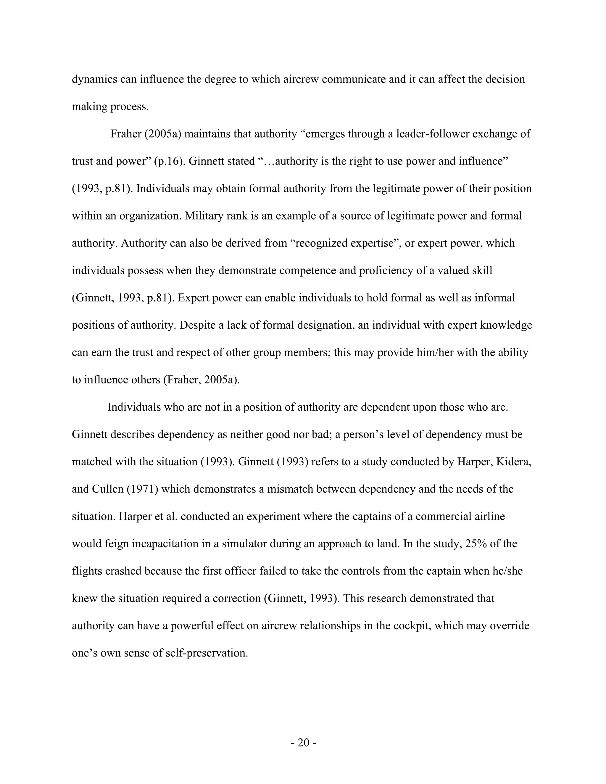 - 20 -
dynamics can influence the degree to which aircrew communicate and it can affect the decision
making process.
Fraher (2005a) maintains that authority “emerges through a leader-follower exchange of
trust and power” (p.16). Ginnett stated “…authority is the right to use power and influence”
(1993, p.81). Individuals may obtain formal authority from the legitimate power of their position
within an organization. Military rank is an example of a source of legitimate power and formal
authority. Authority can also be derived from “recognized expertise”, or expert power, which
individuals possess when they demonstrate competence and proficiency of a valued skill
(Ginnett, 1993, p.81). Expert power can enable individuals to hold formal as well as informal
positions of authority. Despite a lack of formal designation, an individual with expert knowledge
can earn the trust and respect of other group members; this may provide him/her with the ability
to influence others (Fraher, 2005a).
Individuals who are not in a position of authority are dependent upon those who are.
Ginnett describes dependency as neither good nor bad; a person’s level of dependency must be
matched with the situation (1993). Ginnett (1993) refers to a study conducted by Harper, Kidera,
and Cullen (1971) which demonstrates a mismatch between dependency and the needs of the
situation. Harper et al. conducted an experiment where the captains of a commercial airline
would feign incapacitation in a simulator during an approach to land. In the study, 25% of the
flights crashed because the first officer failed to take the controls from the captain when he/she
knew the situation required a correction (Ginnett, 1993). This research demonstrated that
authority can have a powerful effect on aircrew relationships in the cockpit, which may override
one’s own sense of self-preservation.
 