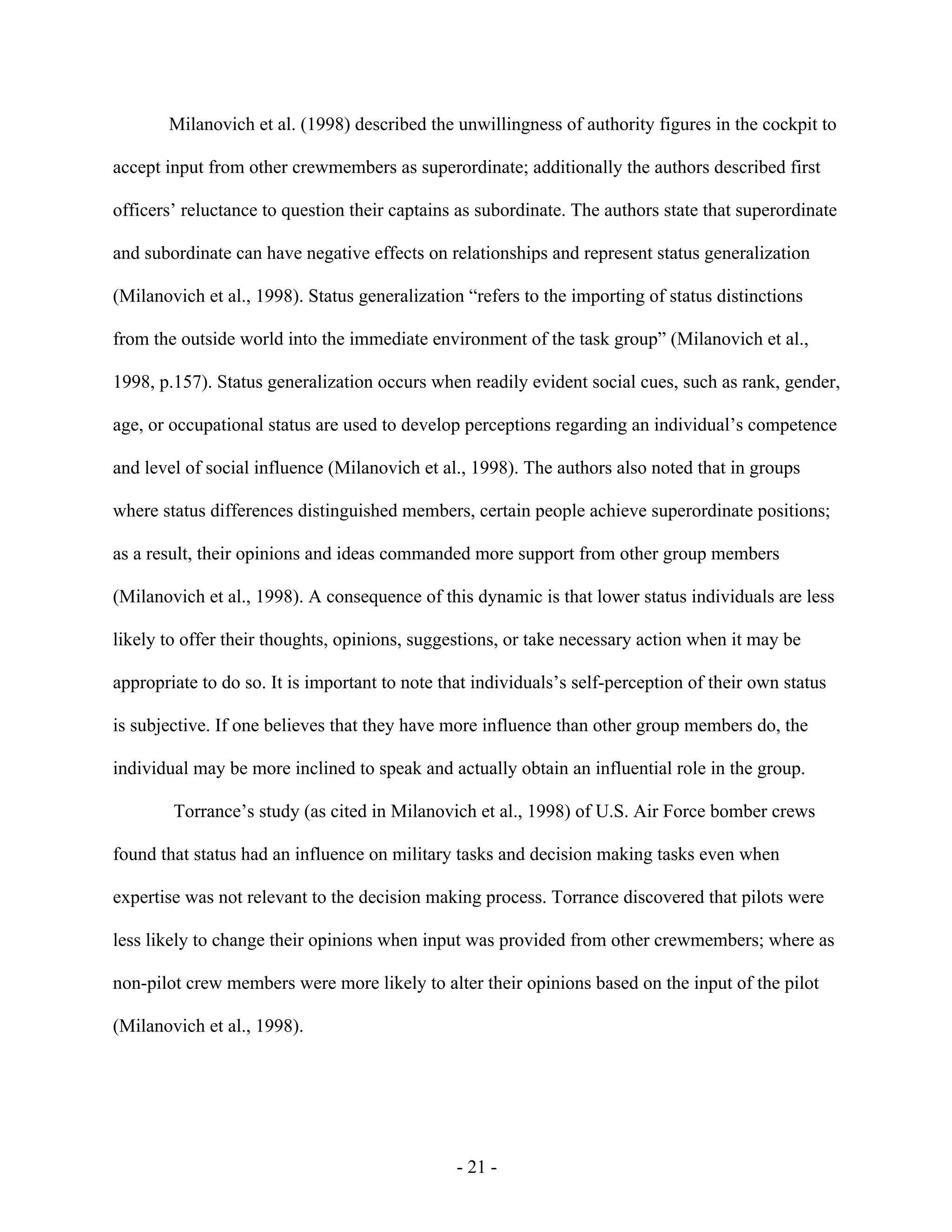 - 21 -
Milanovich et al. (1998) described the unwillingness of authority figures in the cockpit to
accept input from other crewmembers as superordinate; additionally the authors described first
officers’ reluctance to question their captains as subordinate. The authors state that superordinate
and subordinate can have negative effects on relationships and represent status generalization
(Milanovich et al., 1998). Status generalization “refers to the importing of status distinctions
from the outside world into the immediate environment of the task group” (Milanovich et al.,
1998, p.157). Status generalization occurs when readily evident social cues, such as rank, gender,
age, or occupational status are used to develop perceptions regarding an individual’s competence
and level of social influence (Milanovich et al., 1998). The authors also noted that in groups
where status differences distinguished members, certain people achieve superordinate positions;
as a result, their opinions and ideas commanded more support from other group members
(Milanovich et al., 1998). A consequence of this dynamic is that lower status individuals are less
likely to offer their thoughts, opinions, suggestions, or take necessary action when it may be
appropriate to do so. It is important to note that individuals’s self-perception of their own status
is subjective. If one believes that they have more influence than other group members do, the
individual may be more inclined to speak and actually obtain an influential role in the group.
Torrance’s study (as cited in Milanovich et al., 1998) of U.S. Air Force bomber crews
found that status had an influence on military tasks and decision making tasks even when
expertise was not relevant to the decision making process. Torrance discovered that pilots were
less likely to change their opinions when input was provided from other crewmembers; where as
non-pilot crew members were more likely to alter their opinions based on the input of the pilot
(Milanovich et al., 1998).
 