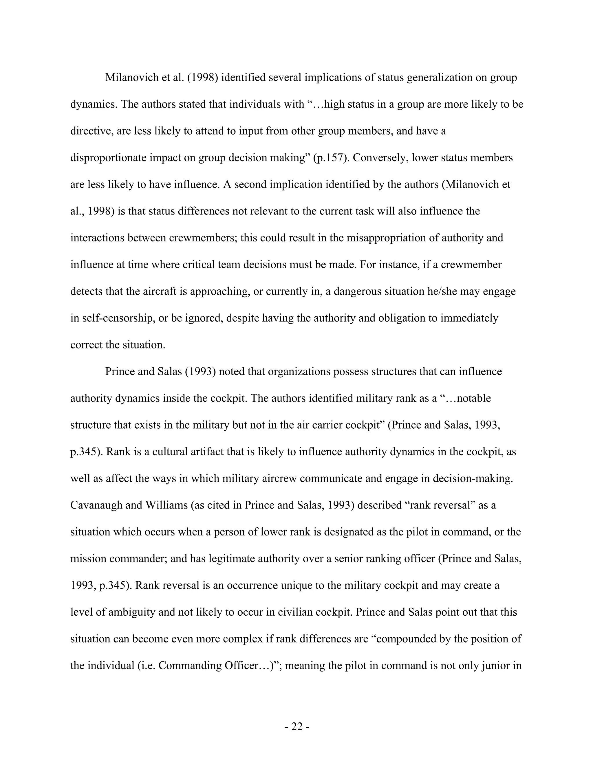 - 22 -
Milanovich et al. (1998) identified several implications of status generalization on group
dynamics. The authors stated that individuals with “…high status in a group are more likely to be
directive, are less likely to attend to input from other group members, and have a
disproportionate impact on group decision making” (p.157). Conversely, lower status members
are less likely to have influence. A second implication identified by the authors (Milanovich et
al., 1998) is that status differences not relevant to the current task will also influence the
interactions between crewmembers; this could result in the misappropriation of authority and
influence at time where critical team decisions must be made. For instance, if a crewmember
detects that the aircraft is approaching, or currently in, a dangerous situation he/she may engage
in self-censorship, or be ignored, despite having the authority and obligation to immediately
correct the situation.
Prince and Salas (1993) noted that organizations possess structures that can influence
authority dynamics inside the cockpit. The authors identified military rank as a “…notable
structure that exists in the military but not in the air carrier cockpit” (Prince and Salas, 1993,
p.345). Rank is a cultural artifact that is likely to influence authority dynamics in the cockpit, as
well as affect the ways in which military aircrew communicate and engage in decision-making.
Cavanaugh and Williams (as cited in Prince and Salas, 1993) described “rank reversal” as a
situation which occurs when a person of lower rank is designated as the pilot in command, or the
mission commander; and has legitimate authority over a senior ranking officer (Prince and Salas,
1993, p.345). Rank reversal is an occurrence unique to the military cockpit and may create a
level of ambiguity and not likely to occur in civilian cockpit. Prince and Salas point out that this
situation can become even more complex if rank differences are “compounded by the position of
the individual (i.e. Commanding Officer…)”; meaning the pilot in command is not only junior in
 