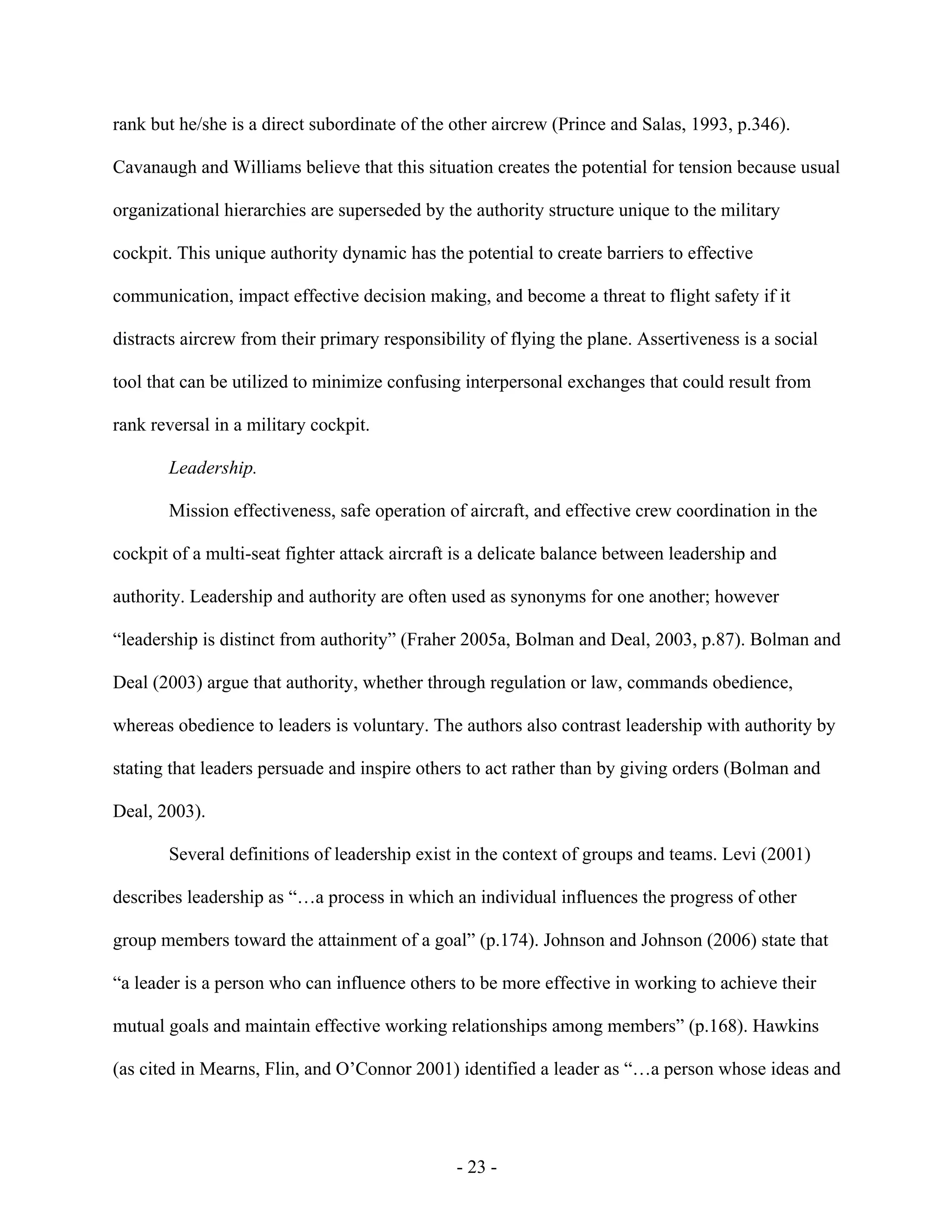 - 23 -
rank but he/she is a direct subordinate of the other aircrew (Prince and Salas, 1993, p.346).
Cavanaugh and Williams believe that this situation creates the potential for tension because usual
organizational hierarchies are superseded by the authority structure unique to the military
cockpit. This unique authority dynamic has the potential to create barriers to effective
communication, impact effective decision making, and become a threat to flight safety if it
distracts aircrew from their primary responsibility of flying the plane. Assertiveness is a social
tool that can be utilized to minimize confusing interpersonal exchanges that could result from
rank reversal in a military cockpit.
Leadership.
Mission effectiveness, safe operation of aircraft, and effective crew coordination in the
cockpit of a multi-seat fighter attack aircraft is a delicate balance between leadership and
authority. Leadership and authority are often used as synonyms for one another; however
“leadership is distinct from authority” (Fraher 2005a, Bolman and Deal, 2003, p.87). Bolman and
Deal (2003) argue that authority, whether through regulation or law, commands obedience,
whereas obedience to leaders is voluntary. The authors also contrast leadership with authority by
stating that leaders persuade and inspire others to act rather than by giving orders (Bolman and
Deal, 2003).
Several definitions of leadership exist in the context of groups and teams. Levi (2001)
describes leadership as “…a process in which an individual influences the progress of other
group members toward the attainment of a goal” (p.174). Johnson and Johnson (2006) state that
“a leader is a person who can influence others to be more effective in working to achieve their
mutual goals and maintain effective working relationships among members” (p.168). Hawkins
(as cited in Mearns, Flin, and O’Connor 2001) identified a leader as “…a person whose ideas and
 