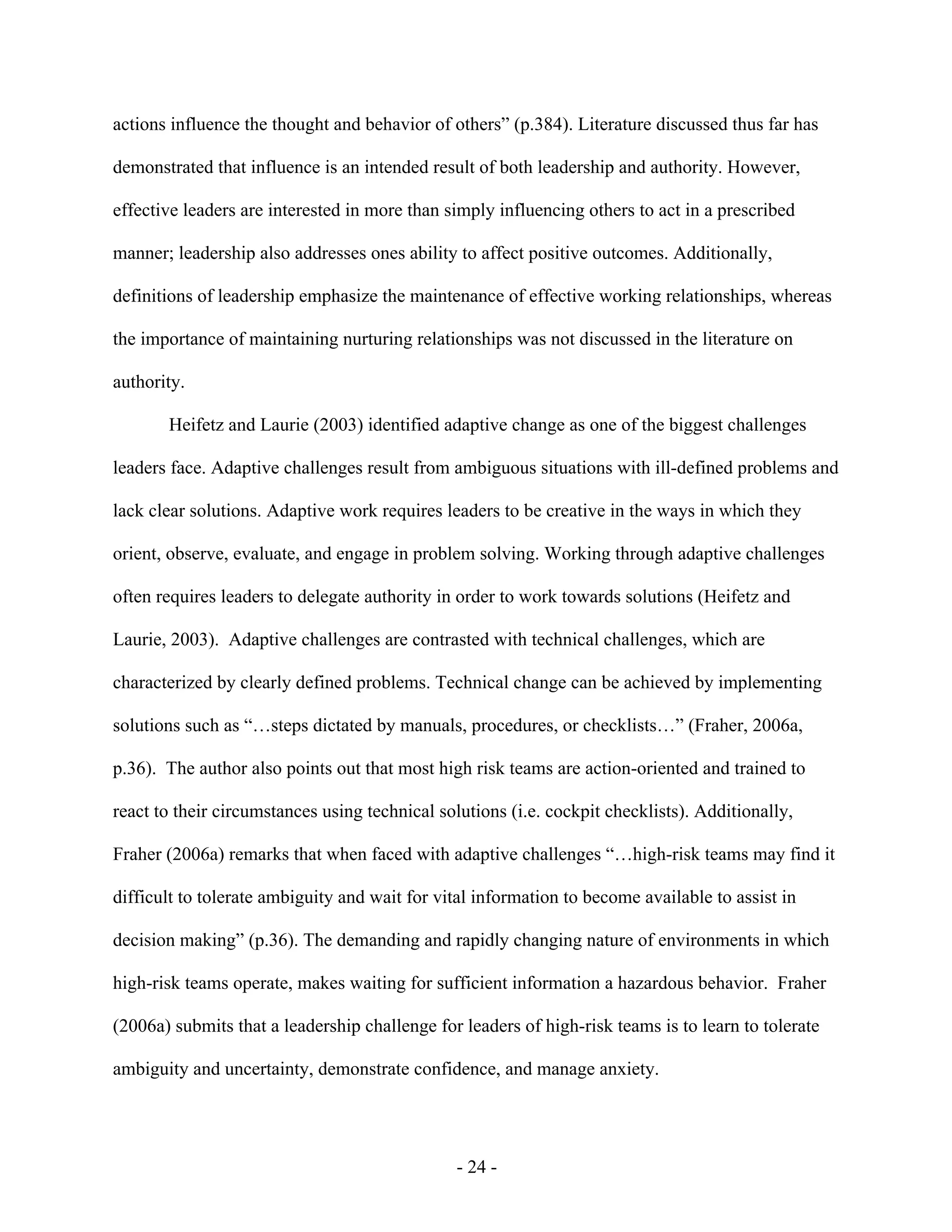 - 24 -
actions influence the thought and behavior of others” (p.384). Literature discussed thus far has
demonstrated that influence is an intended result of both leadership and authority. However,
effective leaders are interested in more than simply influencing others to act in a prescribed
manner; leadership also addresses ones ability to affect positive outcomes. Additionally,
definitions of leadership emphasize the maintenance of effective working relationships, whereas
the importance of maintaining nurturing relationships was not discussed in the literature on
authority.
Heifetz and Laurie (2003) identified adaptive change as one of the biggest challenges
leaders face. Adaptive challenges result from ambiguous situations with ill-defined problems and
lack clear solutions. Adaptive work requires leaders to be creative in the ways in which they
orient, observe, evaluate, and engage in problem solving. Working through adaptive challenges
often requires leaders to delegate authority in order to work towards solutions (Heifetz and
Laurie, 2003). Adaptive challenges are contrasted with technical challenges, which are
characterized by clearly defined problems. Technical change can be achieved by implementing
solutions such as “…steps dictated by manuals, procedures, or checklists…” (Fraher, 2006a,
p.36). The author also points out that most high risk teams are action-oriented and trained to
react to their circumstances using technical solutions (i.e. cockpit checklists). Additionally,
Fraher (2006a) remarks that when faced with adaptive challenges “…high-risk teams may find it
difficult to tolerate ambiguity and wait for vital information to become available to assist in
decision making” (p.36). The demanding and rapidly changing nature of environments in which
high-risk teams operate, makes waiting for sufficient information a hazardous behavior. Fraher
(2006a) submits that a leadership challenge for leaders of high-risk teams is to learn to tolerate
ambiguity and uncertainty, demonstrate confidence, and manage anxiety.
 