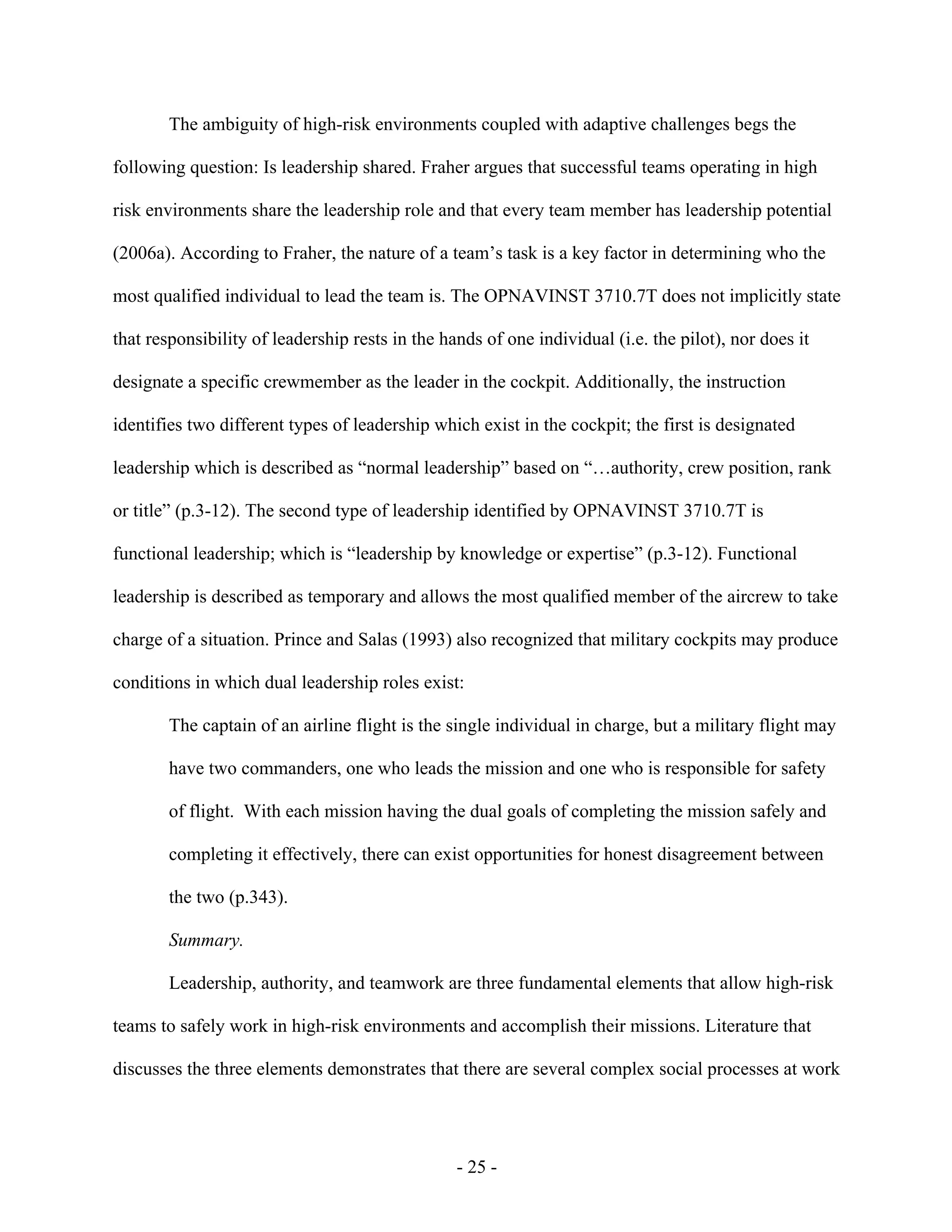 - 25 -
The ambiguity of high-risk environments coupled with adaptive challenges begs the
following question: Is leadership shared. Fraher argues that successful teams operating in high
risk environments share the leadership role and that every team member has leadership potential
(2006a). According to Fraher, the nature of a team’s task is a key factor in determining who the
most qualified individual to lead the team is. The OPNAVINST 3710.7T does not implicitly state
that responsibility of leadership rests in the hands of one individual (i.e. the pilot), nor does it
designate a specific crewmember as the leader in the cockpit. Additionally, the instruction
identifies two different types of leadership which exist in the cockpit; the first is designated
leadership which is described as “normal leadership” based on “…authority, crew position, rank
or title” (p.3-12). The second type of leadership identified by OPNAVINST 3710.7T is
functional leadership; which is “leadership by knowledge or expertise” (p.3-12). Functional
leadership is described as temporary and allows the most qualified member of the aircrew to take
charge of a situation. Prince and Salas (1993) also recognized that military cockpits may produce
conditions in which dual leadership roles exist:
The captain of an airline flight is the single individual in charge, but a military flight may
have two commanders, one who leads the mission and one who is responsible for safety
of flight. With each mission having the dual goals of completing the mission safely and
completing it effectively, there can exist opportunities for honest disagreement between
the two (p.343).
Summary.
Leadership, authority, and teamwork are three fundamental elements that allow high-risk
teams to safely work in high-risk environments and accomplish their missions. Literature that
discusses the three elements demonstrates that there are several complex social processes at work
 