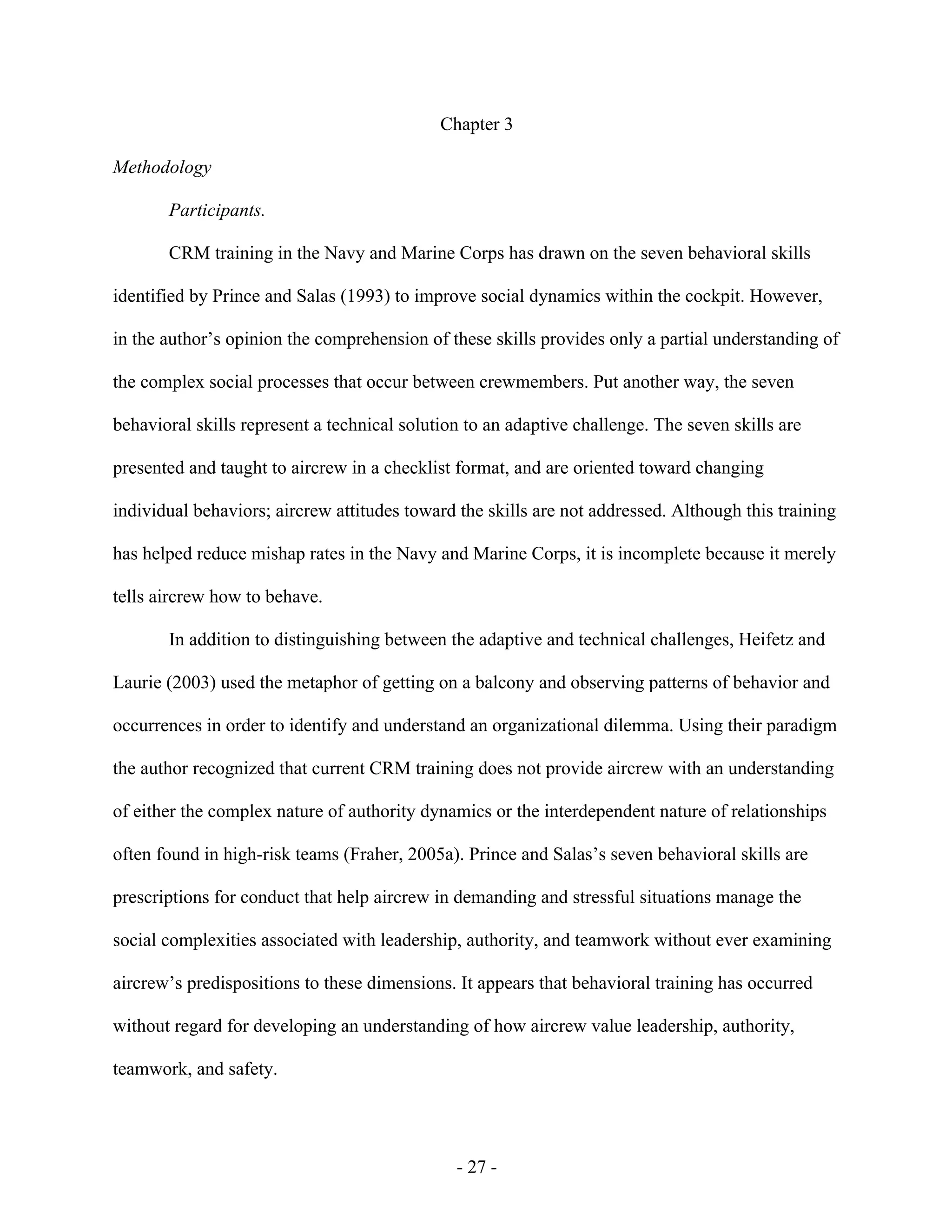 - 27 -
Chapter 3
Methodology
Participants.
CRM training in the Navy and Marine Corps has drawn on the seven behavioral skills
identified by Prince and Salas (1993) to improve social dynamics within the cockpit. However,
in the author’s opinion the comprehension of these skills provides only a partial understanding of
the complex social processes that occur between crewmembers. Put another way, the seven
behavioral skills represent a technical solution to an adaptive challenge. The seven skills are
presented and taught to aircrew in a checklist format, and are oriented toward changing
individual behaviors; aircrew attitudes toward the skills are not addressed. Although this training
has helped reduce mishap rates in the Navy and Marine Corps, it is incomplete because it merely
tells aircrew how to behave.
In addition to distinguishing between the adaptive and technical challenges, Heifetz and
Laurie (2003) used the metaphor of getting on a balcony and observing patterns of behavior and
occurrences in order to identify and understand an organizational dilemma. Using their paradigm
the author recognized that current CRM training does not provide aircrew with an understanding
of either the complex nature of authority dynamics or the interdependent nature of relationships
often found in high-risk teams (Fraher, 2005a). Prince and Salas’s seven behavioral skills are
prescriptions for conduct that help aircrew in demanding and stressful situations manage the
social complexities associated with leadership, authority, and teamwork without ever examining
aircrew’s predispositions to these dimensions. It appears that behavioral training has occurred
without regard for developing an understanding of how aircrew value leadership, authority,
teamwork, and safety.
 