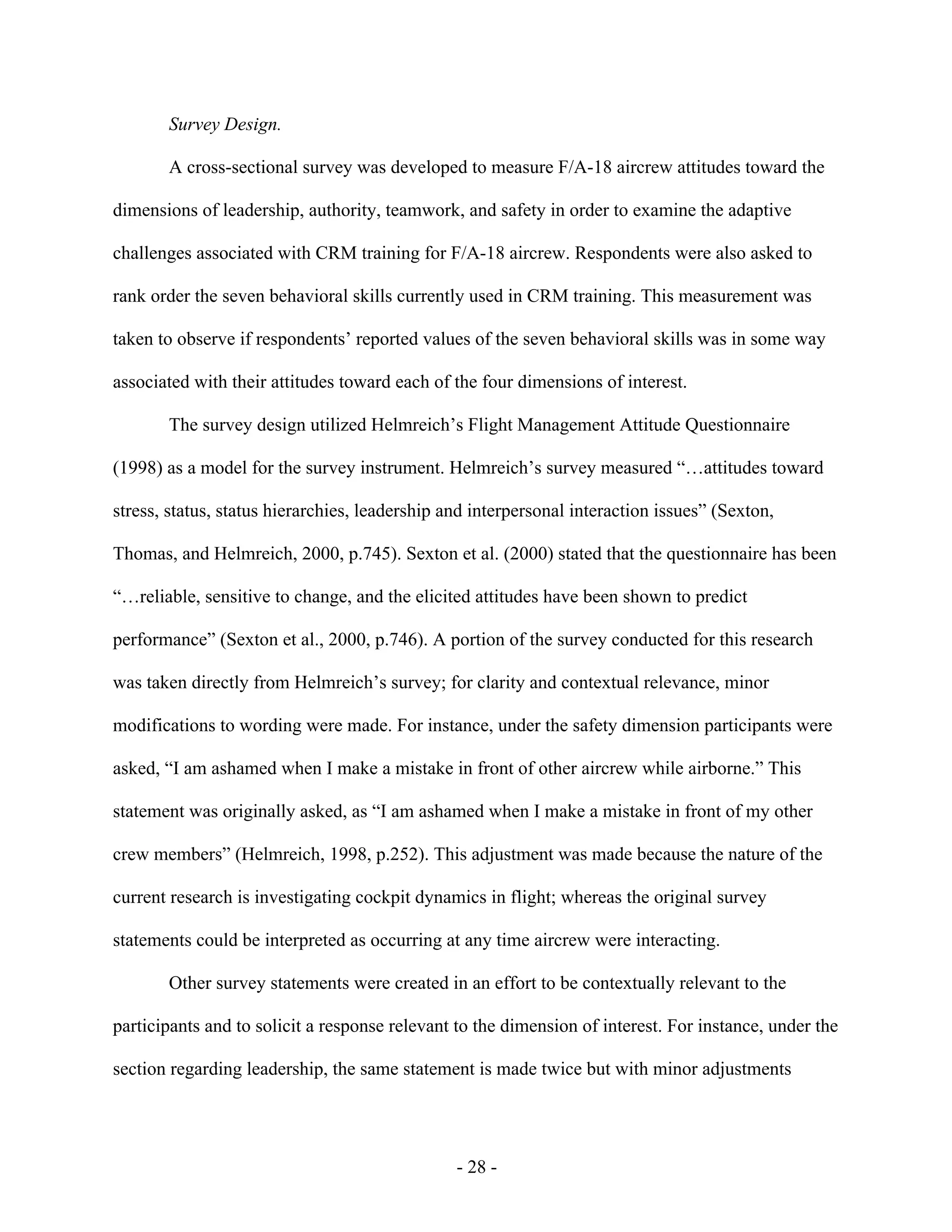 - 28 -
Survey Design.
A cross-sectional survey was developed to measure F/A-18 aircrew attitudes toward the
dimensions of leadership, authority, teamwork, and safety in order to examine the adaptive
challenges associated with CRM training for F/A-18 aircrew. Respondents were also asked to
rank order the seven behavioral skills currently used in CRM training. This measurement was
taken to observe if respondents’ reported values of the seven behavioral skills was in some way
associated with their attitudes toward each of the four dimensions of interest.
The survey design utilized Helmreich’s Flight Management Attitude Questionnaire
(1998) as a model for the survey instrument. Helmreich’s survey measured “…attitudes toward
stress, status, status hierarchies, leadership and interpersonal interaction issues” (Sexton,
Thomas, and Helmreich, 2000, p.745). Sexton et al. (2000) stated that the questionnaire has been
“…reliable, sensitive to change, and the elicited attitudes have been shown to predict
performance” (Sexton et al., 2000, p.746). A portion of the survey conducted for this research
was taken directly from Helmreich’s survey; for clarity and contextual relevance, minor
modifications to wording were made. For instance, under the safety dimension participants were
asked, “I am ashamed when I make a mistake in front of other aircrew while airborne.” This
statement was originally asked, as “I am ashamed when I make a mistake in front of my other
crew members” (Helmreich, 1998, p.252). This adjustment was made because the nature of the
current research is investigating cockpit dynamics in flight; whereas the original survey
statements could be interpreted as occurring at any time aircrew were interacting.
Other survey statements were created in an effort to be contextually relevant to the
participants and to solicit a response relevant to the dimension of interest. For instance, under the
section regarding leadership, the same statement is made twice but with minor adjustments
 