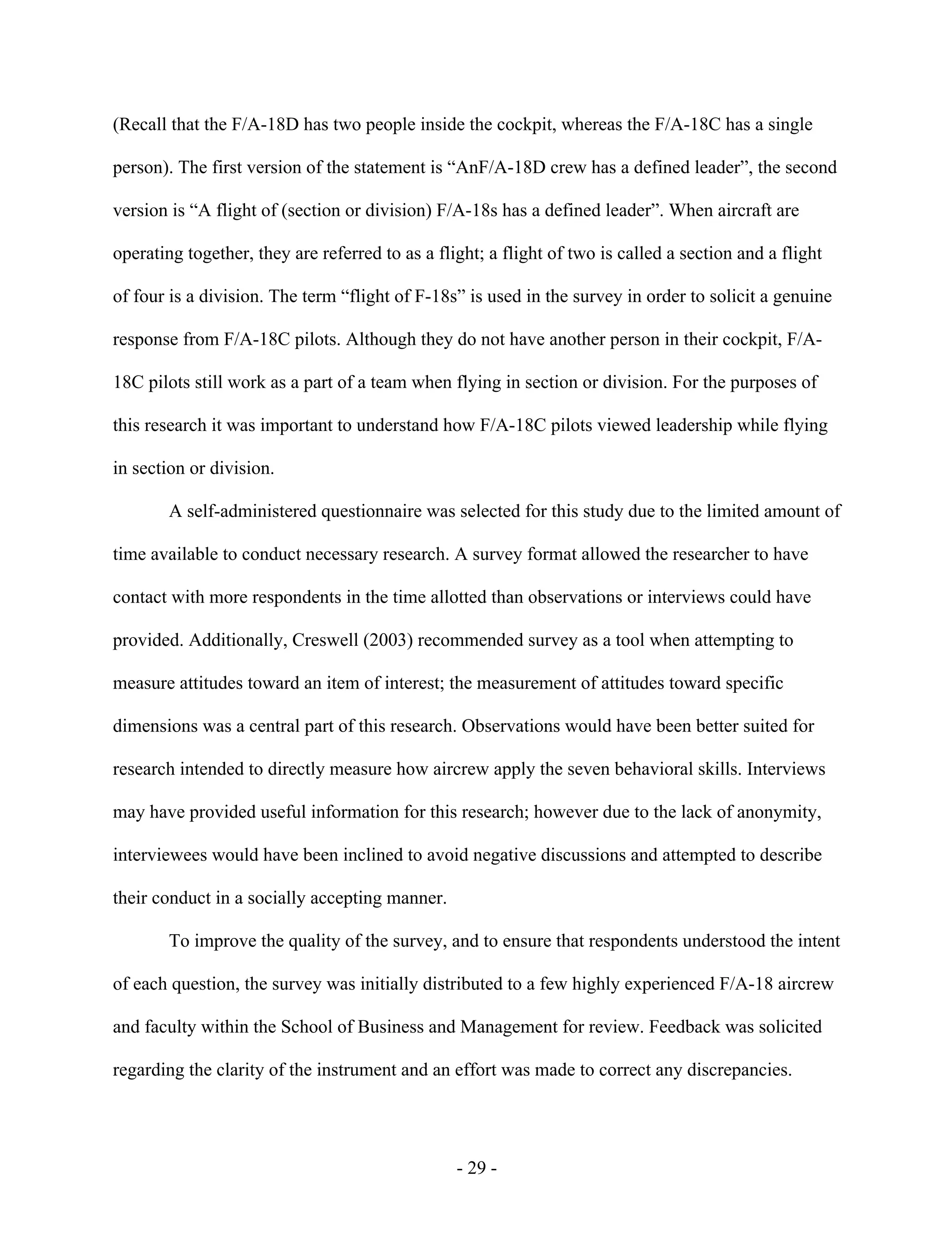 - 29 -
(Recall that the F/A-18D has two people inside the cockpit, whereas the F/A-18C has a single
person). The first version of the statement is “AnF/A-18D crew has a defined leader”, the second
version is “A flight of (section or division) F/A-18s has a defined leader”. When aircraft are
operating together, they are referred to as a flight; a flight of two is called a section and a flight
of four is a division. The term “flight of F-18s” is used in the survey in order to solicit a genuine
response from F/A-18C pilots. Although they do not have another person in their cockpit, F/A-
18C pilots still work as a part of a team when flying in section or division. For the purposes of
this research it was important to understand how F/A-18C pilots viewed leadership while flying
in section or division.
A self-administered questionnaire was selected for this study due to the limited amount of
time available to conduct necessary research. A survey format allowed the researcher to have
contact with more respondents in the time allotted than observations or interviews could have
provided. Additionally, Creswell (2003) recommended survey as a tool when attempting to
measure attitudes toward an item of interest; the measurement of attitudes toward specific
dimensions was a central part of this research. Observations would have been better suited for
research intended to directly measure how aircrew apply the seven behavioral skills. Interviews
may have provided useful information for this research; however due to the lack of anonymity,
interviewees would have been inclined to avoid negative discussions and attempted to describe
their conduct in a socially accepting manner.
To improve the quality of the survey, and to ensure that respondents understood the intent
of each question, the survey was initially distributed to a few highly experienced F/A-18 aircrew
and faculty within the School of Business and Management for review. Feedback was solicited
regarding the clarity of the instrument and an effort was made to correct any discrepancies.
 