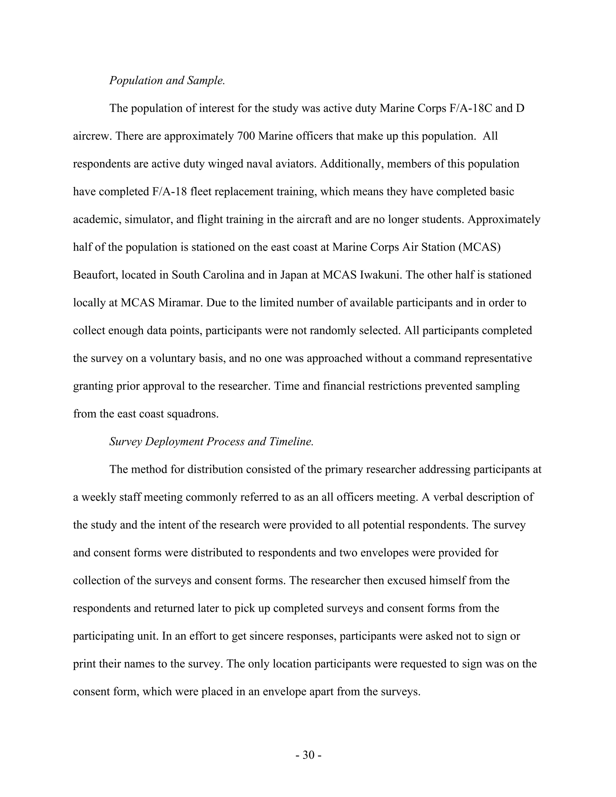 - 30 -
Population and Sample.
The population of interest for the study was active duty Marine Corps F/A-18C and D
aircrew. There are approximately 700 Marine officers that make up this population. All
respondents are active duty winged naval aviators. Additionally, members of this population
have completed F/A-18 fleet replacement training, which means they have completed basic
academic, simulator, and flight training in the aircraft and are no longer students. Approximately
half of the population is stationed on the east coast at Marine Corps Air Station (MCAS)
Beaufort, located in South Carolina and in Japan at MCAS Iwakuni. The other half is stationed
locally at MCAS Miramar. Due to the limited number of available participants and in order to
collect enough data points, participants were not randomly selected. All participants completed
the survey on a voluntary basis, and no one was approached without a command representative
granting prior approval to the researcher. Time and financial restrictions prevented sampling
from the east coast squadrons.
Survey Deployment Process and Timeline.
The method for distribution consisted of the primary researcher addressing participants at
a weekly staff meeting commonly referred to as an all officers meeting. A verbal description of
the study and the intent of the research were provided to all potential respondents. The survey
and consent forms were distributed to respondents and two envelopes were provided for
collection of the surveys and consent forms. The researcher then excused himself from the
respondents and returned later to pick up completed surveys and consent forms from the
participating unit. In an effort to get sincere responses, participants were asked not to sign or
print their names to the survey. The only location participants were requested to sign was on the
consent form, which were placed in an envelope apart from the surveys.
 