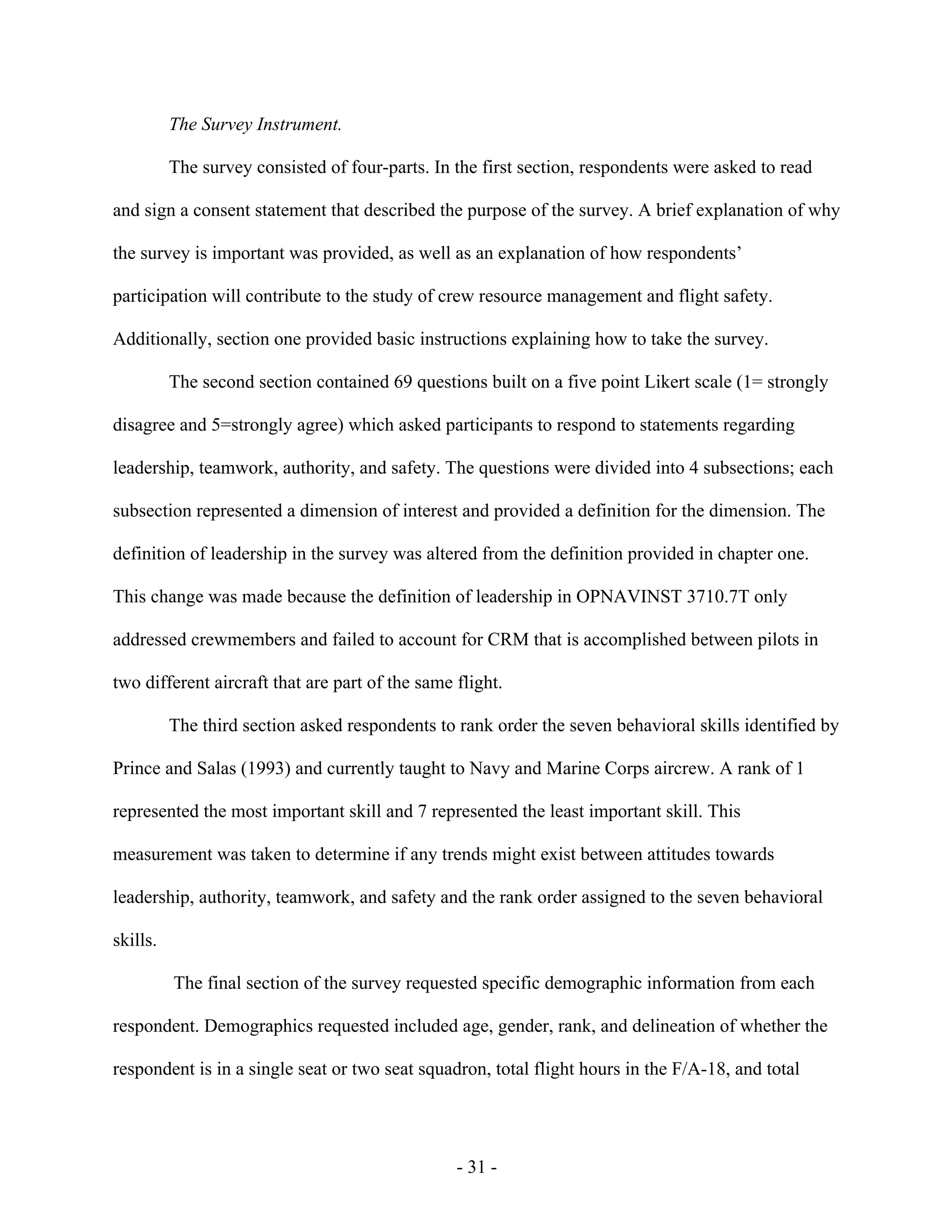 - 31 -
The Survey Instrument.
The survey consisted of four-parts. In the first section, respondents were asked to read
and sign a consent statement that described the purpose of the survey. A brief explanation of why
the survey is important was provided, as well as an explanation of how respondents’
participation will contribute to the study of crew resource management and flight safety.
Additionally, section one provided basic instructions explaining how to take the survey.
The second section contained 69 questions built on a five point Likert scale (1= strongly
disagree and 5=strongly agree) which asked participants to respond to statements regarding
leadership, teamwork, authority, and safety. The questions were divided into 4 subsections; each
subsection represented a dimension of interest and provided a definition for the dimension. The
definition of leadership in the survey was altered from the definition provided in chapter one.
This change was made because the definition of leadership in OPNAVINST 3710.7T only
addressed crewmembers and failed to account for CRM that is accomplished between pilots in
two different aircraft that are part of the same flight.
The third section asked respondents to rank order the seven behavioral skills identified by
Prince and Salas (1993) and currently taught to Navy and Marine Corps aircrew. A rank of 1
represented the most important skill and 7 represented the least important skill. This
measurement was taken to determine if any trends might exist between attitudes towards
leadership, authority, teamwork, and safety and the rank order assigned to the seven behavioral
skills.
The final section of the survey requested specific demographic information from each
respondent. Demographics requested included age, gender, rank, and delineation of whether the
respondent is in a single seat or two seat squadron, total flight hours in the F/A-18, and total
 