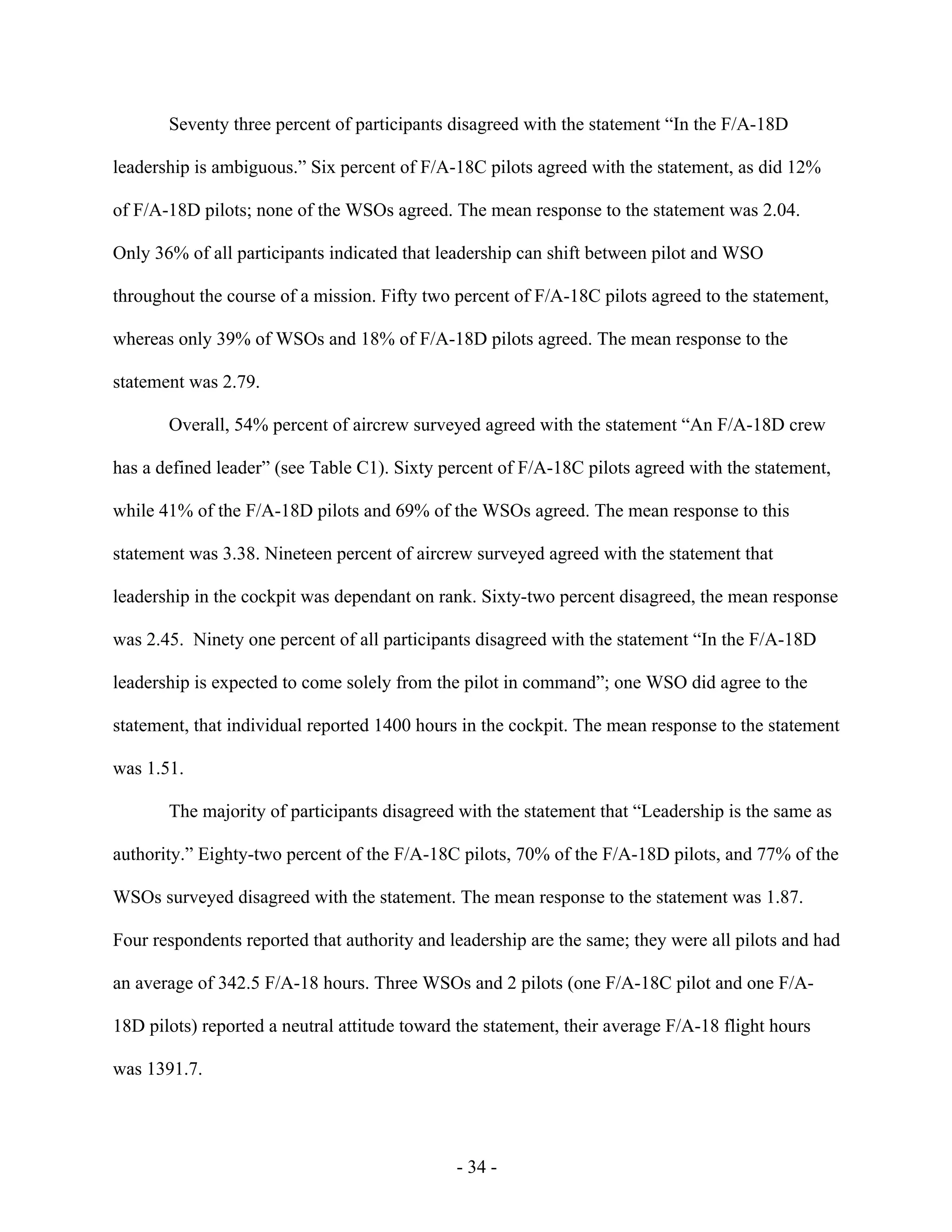 - 34 -
Seventy three percent of participants disagreed with the statement “In the F/A-18D
leadership is ambiguous.” Six percent of F/A-18C pilots agreed with the statement, as did 12%
of F/A-18D pilots; none of the WSOs agreed. The mean response to the statement was 2.04.
Only 36% of all participants indicated that leadership can shift between pilot and WSO
throughout the course of a mission. Fifty two percent of F/A-18C pilots agreed to the statement,
whereas only 39% of WSOs and 18% of F/A-18D pilots agreed. The mean response to the
statement was 2.79.
Overall, 54% percent of aircrew surveyed agreed with the statement “An F/A-18D crew
has a defined leader” (see Table C1). Sixty percent of F/A-18C pilots agreed with the statement,
while 41% of the F/A-18D pilots and 69% of the WSOs agreed. The mean response to this
statement was 3.38. Nineteen percent of aircrew surveyed agreed with the statement that
leadership in the cockpit was dependant on rank. Sixty-two percent disagreed, the mean response
was 2.45. Ninety one percent of all participants disagreed with the statement “In the F/A-18D
leadership is expected to come solely from the pilot in command”; one WSO did agree to the
statement, that individual reported 1400 hours in the cockpit. The mean response to the statement
was 1.51.
The majority of participants disagreed with the statement that “Leadership is the same as
authority.” Eighty-two percent of the F/A-18C pilots, 70% of the F/A-18D pilots, and 77% of the
WSOs surveyed disagreed with the statement. The mean response to the statement was 1.87.
Four respondents reported that authority and leadership are the same; they were all pilots and had
an average of 342.5 F/A-18 hours. Three WSOs and 2 pilots (one F/A-18C pilot and one F/A-
18D pilots) reported a neutral attitude toward the statement, their average F/A-18 flight hours
was 1391.7.
 