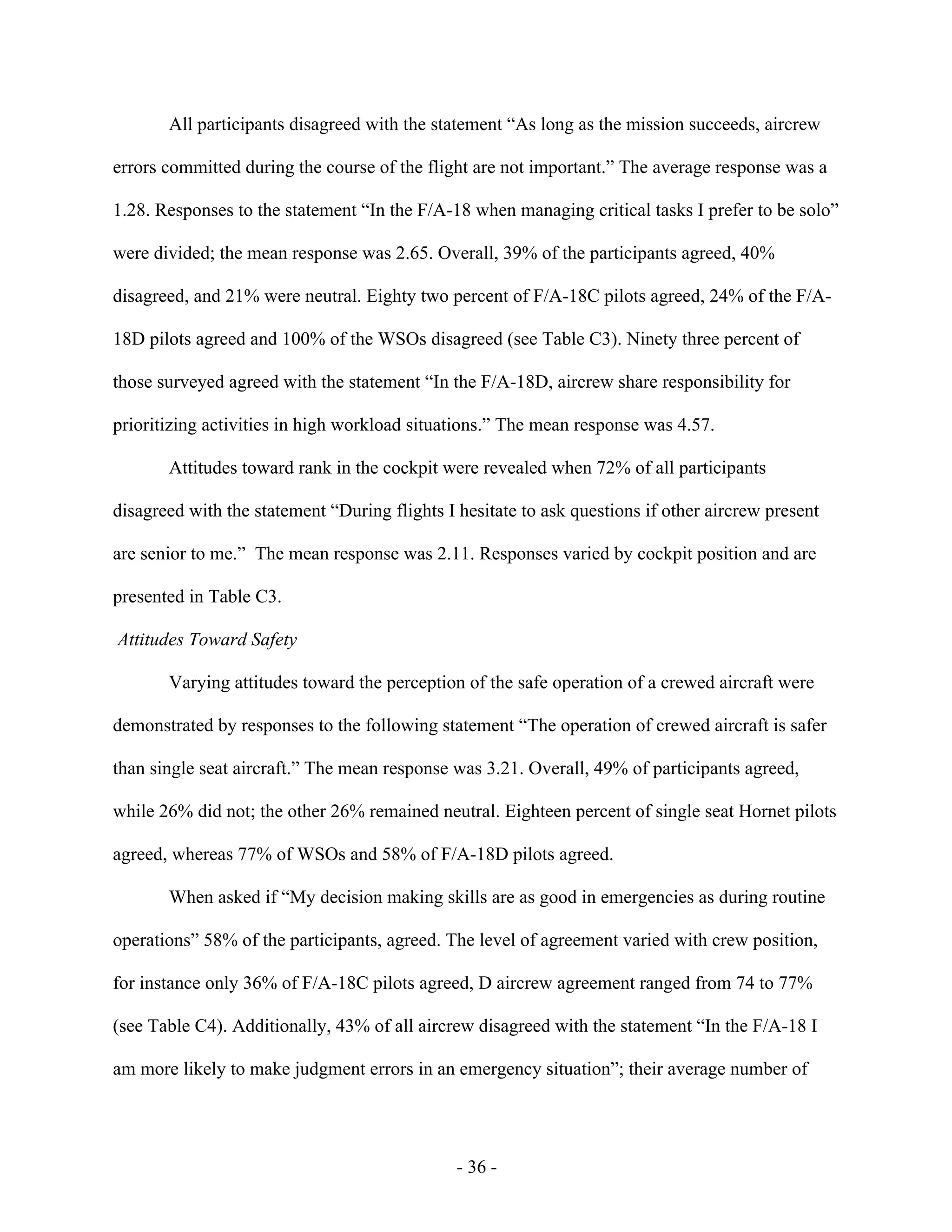 - 36 -
All participants disagreed with the statement “As long as the mission succeeds, aircrew
errors committed during the course of the flight are not important.” The average response was a
1.28. Responses to the statement “In the F/A-18 when managing critical tasks I prefer to be solo”
were divided; the mean response was 2.65. Overall, 39% of the participants agreed, 40%
disagreed, and 21% were neutral. Eighty two percent of F/A-18C pilots agreed, 24% of the F/A-
18D pilots agreed and 100% of the WSOs disagreed (see Table C3). Ninety three percent of
those surveyed agreed with the statement “In the F/A-18D, aircrew share responsibility for
prioritizing activities in high workload situations.” The mean response was 4.57.
Attitudes toward rank in the cockpit were revealed when 72% of all participants
disagreed with the statement “During flights I hesitate to ask questions if other aircrew present
are senior to me.” The mean response was 2.11. Responses varied by cockpit position and are
presented in Table C3.
Attitudes Toward Safety
Varying attitudes toward the perception of the safe operation of a crewed aircraft were
demonstrated by responses to the following statement “The operation of crewed aircraft is safer
than single seat aircraft.” The mean response was 3.21. Overall, 49% of participants agreed,
while 26% did not; the other 26% remained neutral. Eighteen percent of single seat Hornet pilots
agreed, whereas 77% of WSOs and 58% of F/A-18D pilots agreed.
When asked if “My decision making skills are as good in emergencies as during routine
operations” 58% of the participants, agreed. The level of agreement varied with crew position,
for instance only 36% of F/A-18C pilots agreed, D aircrew agreement ranged from 74 to 77%
(see Table C4). Additionally, 43% of all aircrew disagreed with the statement “In the F/A-18 I
am more likely to make judgment errors in an emergency situation”; their average number of
 