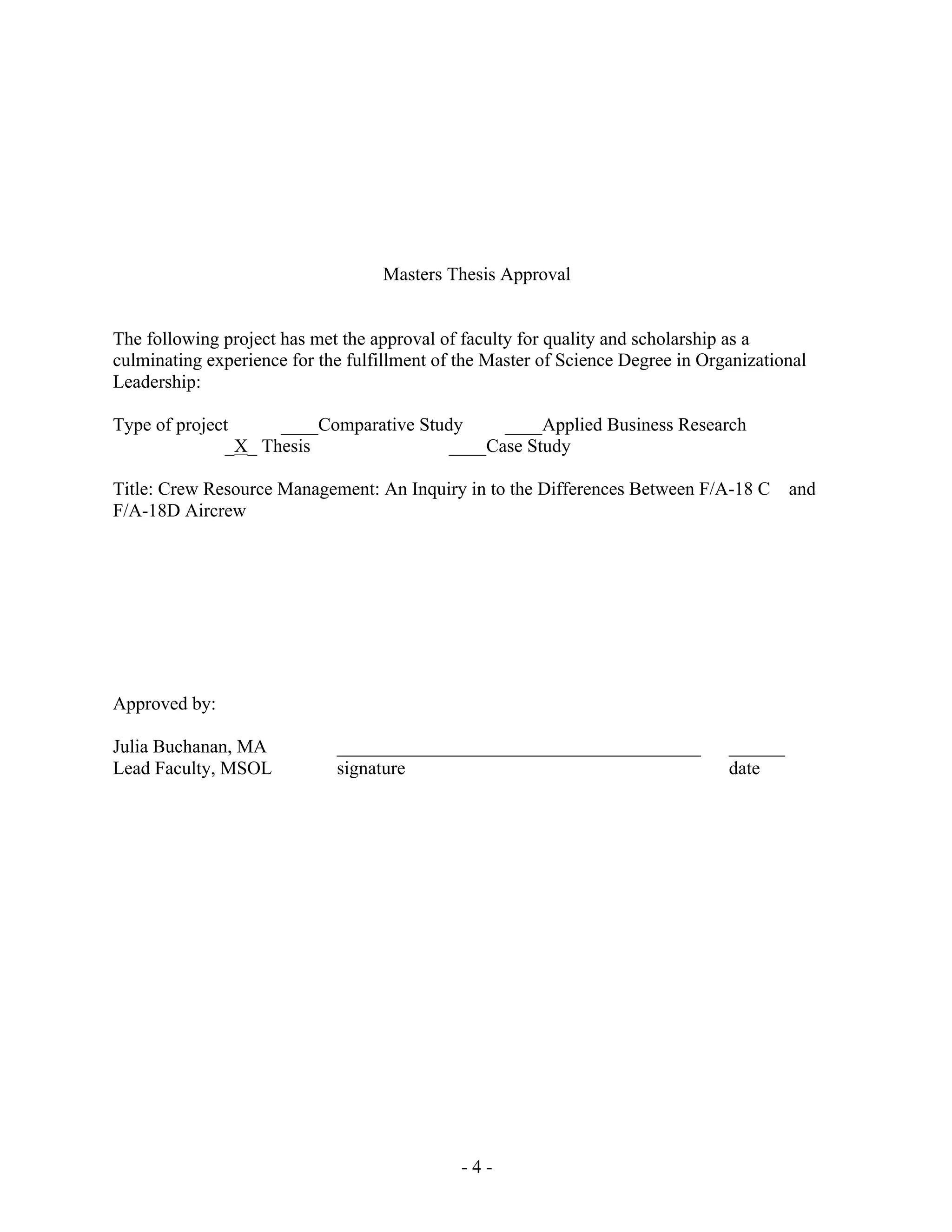 - 4 -
Masters Thesis Approval
The following project has met the approval of faculty for quality and scholarship as a
culminating experience for the fulfillment of the Master of Science Degree in Organizational
Leadership:
Type of project ____Comparative Study ____Applied Business Research
_X_ Thesis ____Case Study
Title: Crew Resource Management: An Inquiry in to the Differences Between F/A-18 C and
F/A-18D Aircrew
Approved by:
Julia Buchanan, MA _______________________________________ ______
Lead Faculty, MSOL signature date
 