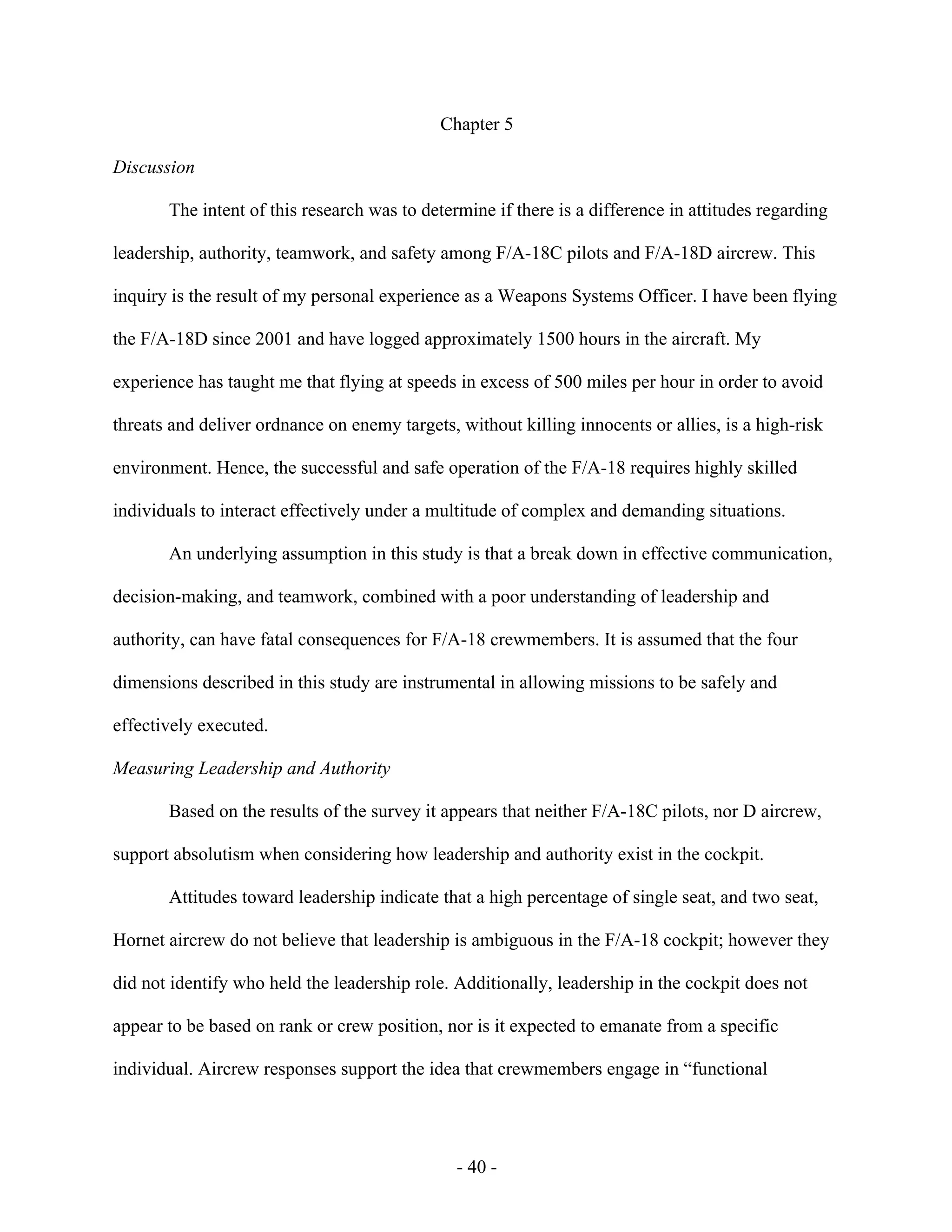 - 40 -
Chapter 5
Discussion
The intent of this research was to determine if there is a difference in attitudes regarding
leadership, authority, teamwork, and safety among F/A-18C pilots and F/A-18D aircrew. This
inquiry is the result of my personal experience as a Weapons Systems Officer. I have been flying
the F/A-18D since 2001 and have logged approximately 1500 hours in the aircraft. My
experience has taught me that flying at speeds in excess of 500 miles per hour in order to avoid
threats and deliver ordnance on enemy targets, without killing innocents or allies, is a high-risk
environment. Hence, the successful and safe operation of the F/A-18 requires highly skilled
individuals to interact effectively under a multitude of complex and demanding situations.
An underlying assumption in this study is that a break down in effective communication,
decision-making, and teamwork, combined with a poor understanding of leadership and
authority, can have fatal consequences for F/A-18 crewmembers. It is assumed that the four
dimensions described in this study are instrumental in allowing missions to be safely and
effectively executed.
Measuring Leadership and Authority
Based on the results of the survey it appears that neither F/A-18C pilots, nor D aircrew,
support absolutism when considering how leadership and authority exist in the cockpit.
Attitudes toward leadership indicate that a high percentage of single seat, and two seat,
Hornet aircrew do not believe that leadership is ambiguous in the F/A-18 cockpit; however they
did not identify who held the leadership role. Additionally, leadership in the cockpit does not
appear to be based on rank or crew position, nor is it expected to emanate from a specific
individual. Aircrew responses support the idea that crewmembers engage in “functional
 