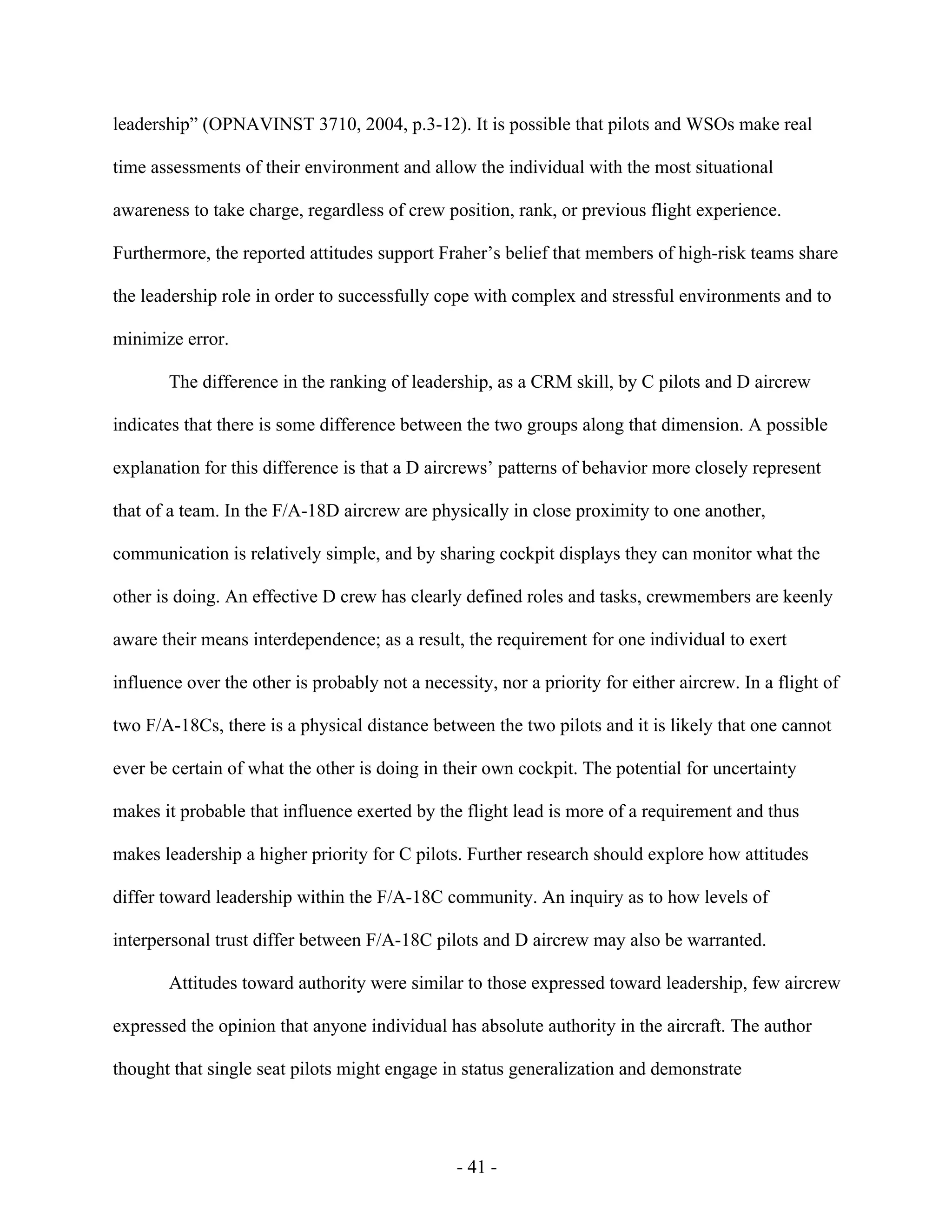 - 41 -
leadership” (OPNAVINST 3710, 2004, p.3-12). It is possible that pilots and WSOs make real
time assessments of their environment and allow the individual with the most situational
awareness to take charge, regardless of crew position, rank, or previous flight experience.
Furthermore, the reported attitudes support Fraher’s belief that members of high-risk teams share
the leadership role in order to successfully cope with complex and stressful environments and to
minimize error.
The difference in the ranking of leadership, as a CRM skill, by C pilots and D aircrew
indicates that there is some difference between the two groups along that dimension. A possible
explanation for this difference is that a D aircrews’ patterns of behavior more closely represent
that of a team. In the F/A-18D aircrew are physically in close proximity to one another,
communication is relatively simple, and by sharing cockpit displays they can monitor what the
other is doing. An effective D crew has clearly defined roles and tasks, crewmembers are keenly
aware their means interdependence; as a result, the requirement for one individual to exert
influence over the other is probably not a necessity, nor a priority for either aircrew. In a flight of
two F/A-18Cs, there is a physical distance between the two pilots and it is likely that one cannot
ever be certain of what the other is doing in their own cockpit. The potential for uncertainty
makes it probable that influence exerted by the flight lead is more of a requirement and thus
makes leadership a higher priority for C pilots. Further research should explore how attitudes
differ toward leadership within the F/A-18C community. An inquiry as to how levels of
interpersonal trust differ between F/A-18C pilots and D aircrew may also be warranted.
Attitudes toward authority were similar to those expressed toward leadership, few aircrew
expressed the opinion that anyone individual has absolute authority in the aircraft. The author
thought that single seat pilots might engage in status generalization and demonstrate
 