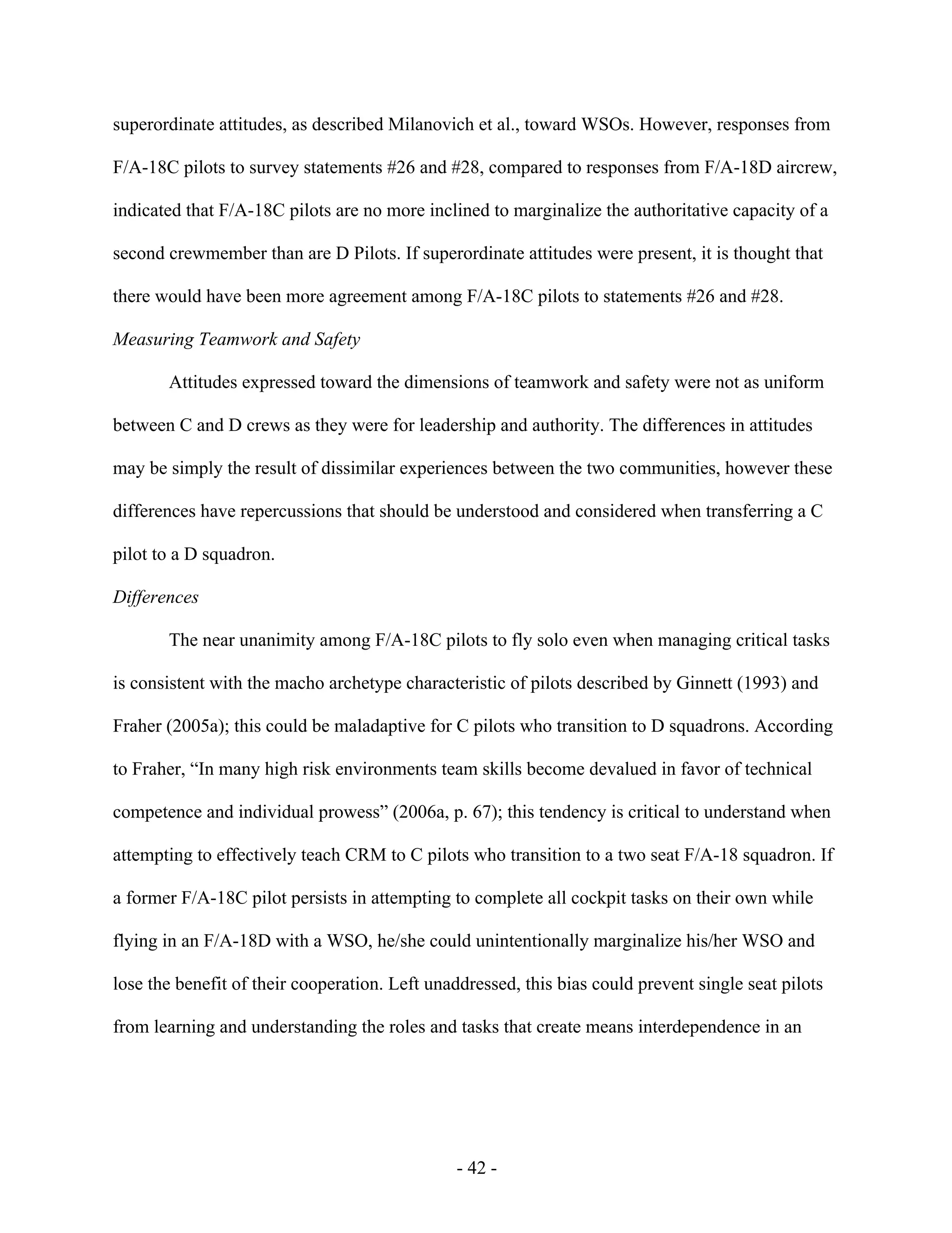- 42 -
superordinate attitudes, as described Milanovich et al., toward WSOs. However, responses from
F/A-18C pilots to survey statements #26 and #28, compared to responses from F/A-18D aircrew,
indicated that F/A-18C pilots are no more inclined to marginalize the authoritative capacity of a
second crewmember than are D Pilots. If superordinate attitudes were present, it is thought that
there would have been more agreement among F/A-18C pilots to statements #26 and #28.
Measuring Teamwork and Safety
Attitudes expressed toward the dimensions of teamwork and safety were not as uniform
between C and D crews as they were for leadership and authority. The differences in attitudes
may be simply the result of dissimilar experiences between the two communities, however these
differences have repercussions that should be understood and considered when transferring a C
pilot to a D squadron.
Differences
The near unanimity among F/A-18C pilots to fly solo even when managing critical tasks
is consistent with the macho archetype characteristic of pilots described by Ginnett (1993) and
Fraher (2005a); this could be maladaptive for C pilots who transition to D squadrons. According
to Fraher, “In many high risk environments team skills become devalued in favor of technical
competence and individual prowess” (2006a, p. 67); this tendency is critical to understand when
attempting to effectively teach CRM to C pilots who transition to a two seat F/A-18 squadron. If
a former F/A-18C pilot persists in attempting to complete all cockpit tasks on their own while
flying in an F/A-18D with a WSO, he/she could unintentionally marginalize his/her WSO and
lose the benefit of their cooperation. Left unaddressed, this bias could prevent single seat pilots
from learning and understanding the roles and tasks that create means interdependence in an
 