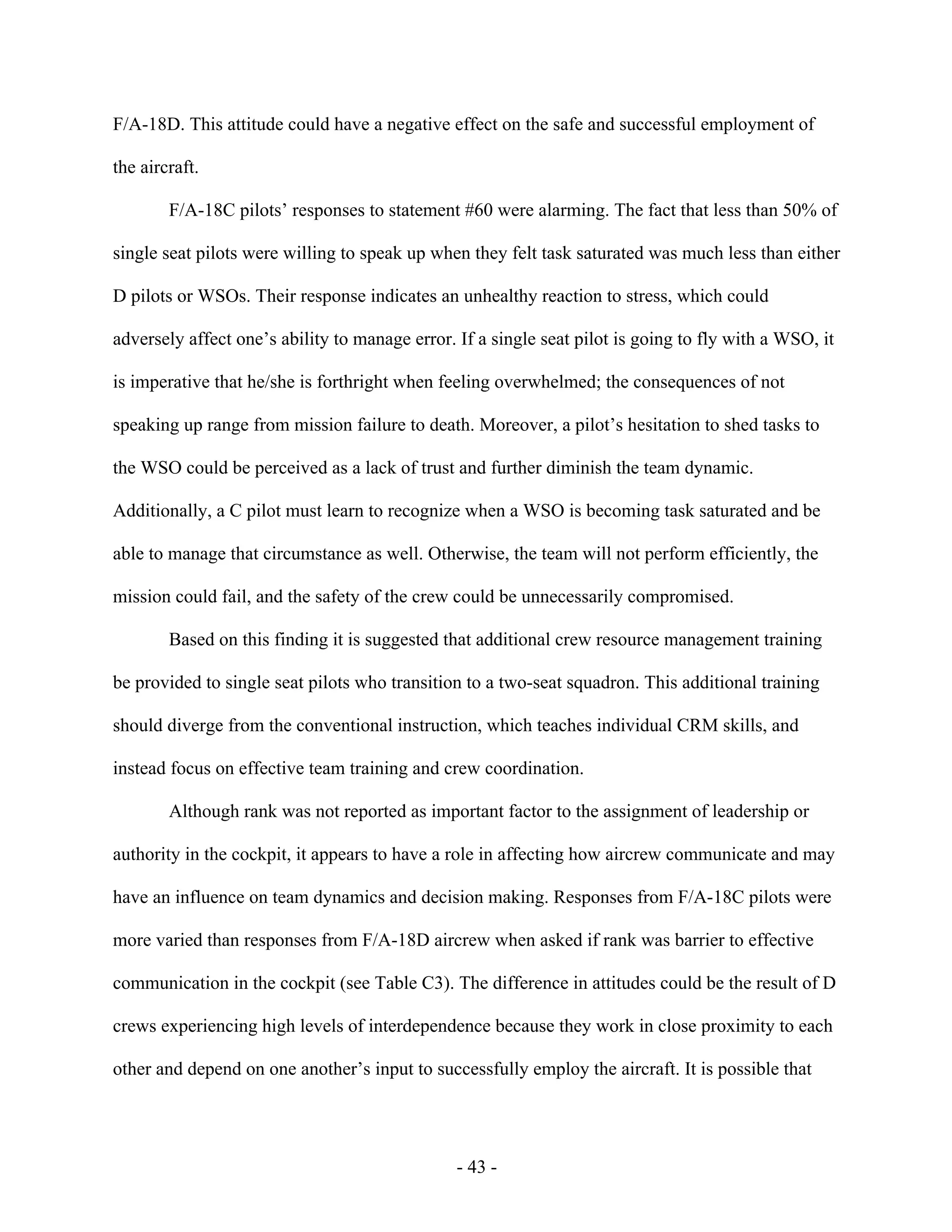 - 43 -
F/A-18D. This attitude could have a negative effect on the safe and successful employment of
the aircraft.
F/A-18C pilots’ responses to statement #60 were alarming. The fact that less than 50% of
single seat pilots were willing to speak up when they felt task saturated was much less than either
D pilots or WSOs. Their response indicates an unhealthy reaction to stress, which could
adversely affect one’s ability to manage error. If a single seat pilot is going to fly with a WSO, it
is imperative that he/she is forthright when feeling overwhelmed; the consequences of not
speaking up range from mission failure to death. Moreover, a pilot’s hesitation to shed tasks to
the WSO could be perceived as a lack of trust and further diminish the team dynamic.
Additionally, a C pilot must learn to recognize when a WSO is becoming task saturated and be
able to manage that circumstance as well. Otherwise, the team will not perform efficiently, the
mission could fail, and the safety of the crew could be unnecessarily compromised.
Based on this finding it is suggested that additional crew resource management training
be provided to single seat pilots who transition to a two-seat squadron. This additional training
should diverge from the conventional instruction, which teaches individual CRM skills, and
instead focus on effective team training and crew coordination.
Although rank was not reported as important factor to the assignment of leadership or
authority in the cockpit, it appears to have a role in affecting how aircrew communicate and may
have an influence on team dynamics and decision making. Responses from F/A-18C pilots were
more varied than responses from F/A-18D aircrew when asked if rank was barrier to effective
communication in the cockpit (see Table C3). The difference in attitudes could be the result of D
crews experiencing high levels of interdependence because they work in close proximity to each
other and depend on one another’s input to successfully employ the aircraft. It is possible that
 