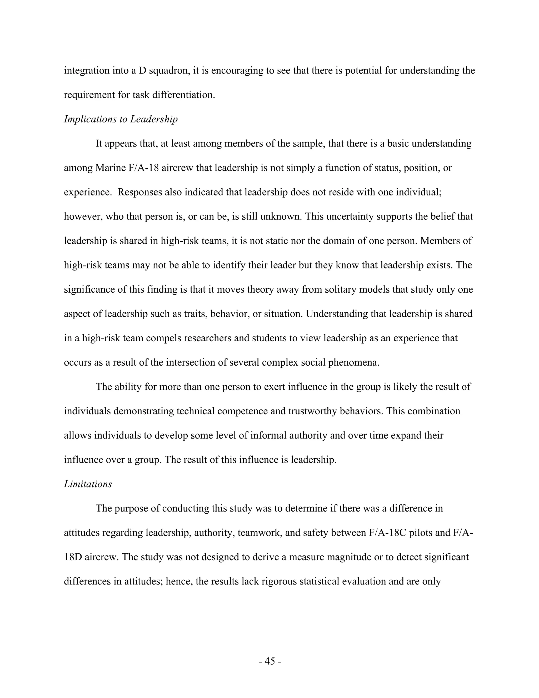 - 45 -
integration into a D squadron, it is encouraging to see that there is potential for understanding the
requirement for task differentiation.
Implications to Leadership
It appears that, at least among members of the sample, that there is a basic understanding
among Marine F/A-18 aircrew that leadership is not simply a function of status, position, or
experience. Responses also indicated that leadership does not reside with one individual;
however, who that person is, or can be, is still unknown. This uncertainty supports the belief that
leadership is shared in high-risk teams, it is not static nor the domain of one person. Members of
high-risk teams may not be able to identify their leader but they know that leadership exists. The
significance of this finding is that it moves theory away from solitary models that study only one
aspect of leadership such as traits, behavior, or situation. Understanding that leadership is shared
in a high-risk team compels researchers and students to view leadership as an experience that
occurs as a result of the intersection of several complex social phenomena.
The ability for more than one person to exert influence in the group is likely the result of
individuals demonstrating technical competence and trustworthy behaviors. This combination
allows individuals to develop some level of informal authority and over time expand their
influence over a group. The result of this influence is leadership.
Limitations
The purpose of conducting this study was to determine if there was a difference in
attitudes regarding leadership, authority, teamwork, and safety between F/A-18C pilots and F/A-
18D aircrew. The study was not designed to derive a measure magnitude or to detect significant
differences in attitudes; hence, the results lack rigorous statistical evaluation and are only
 
