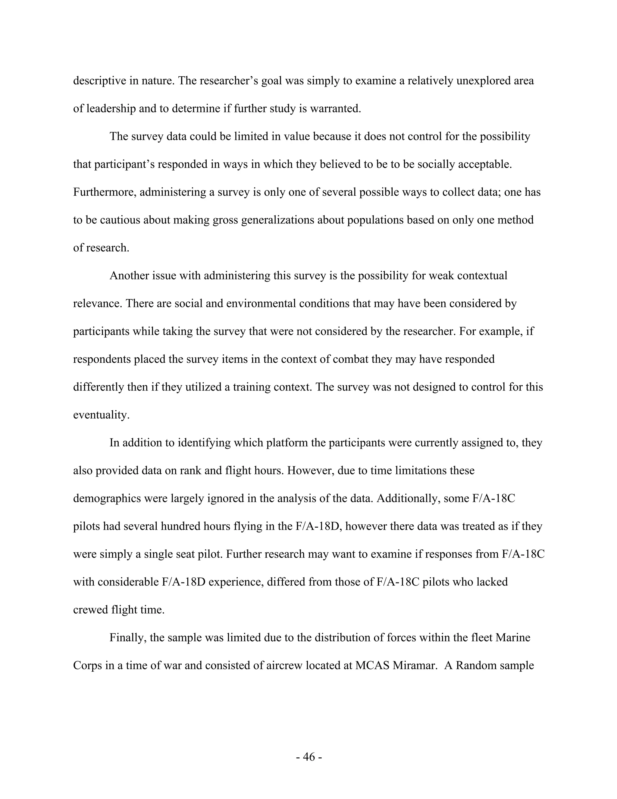 - 46 -
descriptive in nature. The researcher’s goal was simply to examine a relatively unexplored area
of leadership and to determine if further study is warranted.
The survey data could be limited in value because it does not control for the possibility
that participant’s responded in ways in which they believed to be to be socially acceptable.
Furthermore, administering a survey is only one of several possible ways to collect data; one has
to be cautious about making gross generalizations about populations based on only one method
of research.
Another issue with administering this survey is the possibility for weak contextual
relevance. There are social and environmental conditions that may have been considered by
participants while taking the survey that were not considered by the researcher. For example, if
respondents placed the survey items in the context of combat they may have responded
differently then if they utilized a training context. The survey was not designed to control for this
eventuality.
In addition to identifying which platform the participants were currently assigned to, they
also provided data on rank and flight hours. However, due to time limitations these
demographics were largely ignored in the analysis of the data. Additionally, some F/A-18C
pilots had several hundred hours flying in the F/A-18D, however there data was treated as if they
were simply a single seat pilot. Further research may want to examine if responses from F/A-18C
with considerable F/A-18D experience, differed from those of F/A-18C pilots who lacked
crewed flight time.
Finally, the sample was limited due to the distribution of forces within the fleet Marine
Corps in a time of war and consisted of aircrew located at MCAS Miramar. A Random sample
 