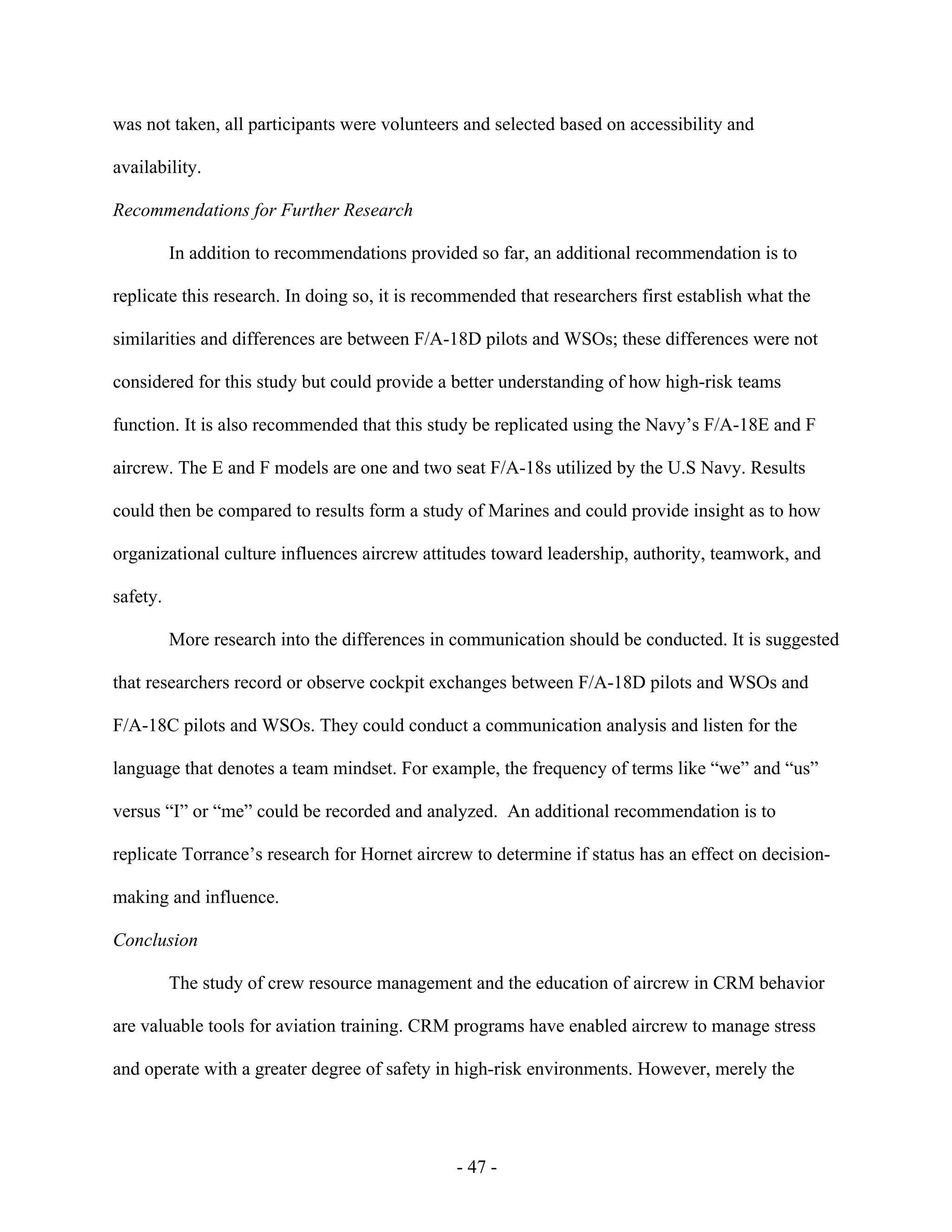 - 47 -
was not taken, all participants were volunteers and selected based on accessibility and
availability.
Recommendations for Further Research
In addition to recommendations provided so far, an additional recommendation is to
replicate this research. In doing so, it is recommended that researchers first establish what the
similarities and differences are between F/A-18D pilots and WSOs; these differences were not
considered for this study but could provide a better understanding of how high-risk teams
function. It is also recommended that this study be replicated using the Navy’s F/A-18E and F
aircrew. The E and F models are one and two seat F/A-18s utilized by the U.S Navy. Results
could then be compared to results form a study of Marines and could provide insight as to how
organizational culture influences aircrew attitudes toward leadership, authority, teamwork, and
safety.
More research into the differences in communication should be conducted. It is suggested
that researchers record or observe cockpit exchanges between F/A-18D pilots and WSOs and
F/A-18C pilots and WSOs. They could conduct a communication analysis and listen for the
language that denotes a team mindset. For example, the frequency of terms like “we” and “us”
versus “I” or “me” could be recorded and analyzed. An additional recommendation is to
replicate Torrance’s research for Hornet aircrew to determine if status has an effect on decision-
making and influence.
Conclusion
The study of crew resource management and the education of aircrew in CRM behavior
are valuable tools for aviation training. CRM programs have enabled aircrew to manage stress
and operate with a greater degree of safety in high-risk environments. However, merely the
 