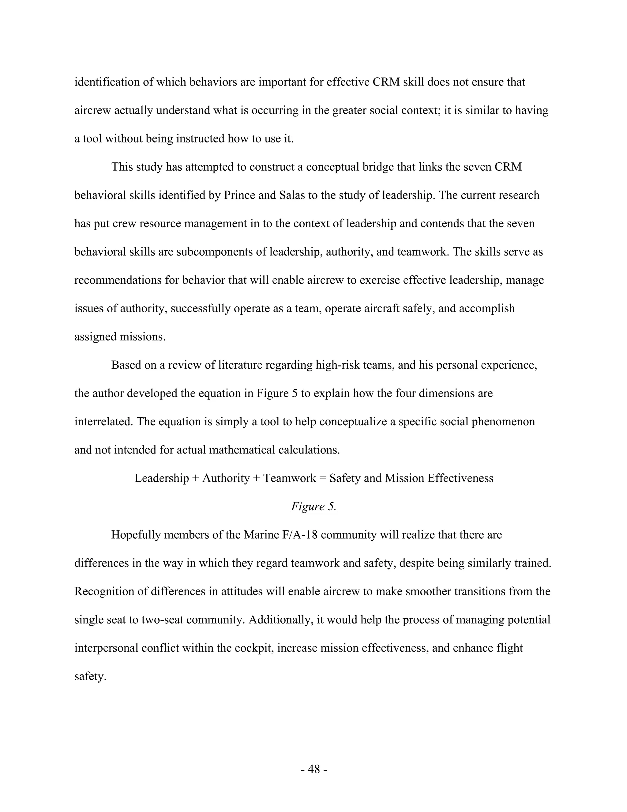 - 48 -
identification of which behaviors are important for effective CRM skill does not ensure that
aircrew actually understand what is occurring in the greater social context; it is similar to having
a tool without being instructed how to use it.
This study has attempted to construct a conceptual bridge that links the seven CRM
behavioral skills identified by Prince and Salas to the study of leadership. The current research
has put crew resource management in to the context of leadership and contends that the seven
behavioral skills are subcomponents of leadership, authority, and teamwork. The skills serve as
recommendations for behavior that will enable aircrew to exercise effective leadership, manage
issues of authority, successfully operate as a team, operate aircraft safely, and accomplish
assigned missions.
Based on a review of literature regarding high-risk teams, and his personal experience,
the author developed the equation in Figure 5 to explain how the four dimensions are
interrelated. The equation is simply a tool to help conceptualize a specific social phenomenon
and not intended for actual mathematical calculations.
Leadership + Authority + Teamwork = Safety and Mission Effectiveness
Figure 5.
Hopefully members of the Marine F/A-18 community will realize that there are
differences in the way in which they regard teamwork and safety, despite being similarly trained.
Recognition of differences in attitudes will enable aircrew to make smoother transitions from the
single seat to two-seat community. Additionally, it would help the process of managing potential
interpersonal conflict within the cockpit, increase mission effectiveness, and enhance flight
safety.
 