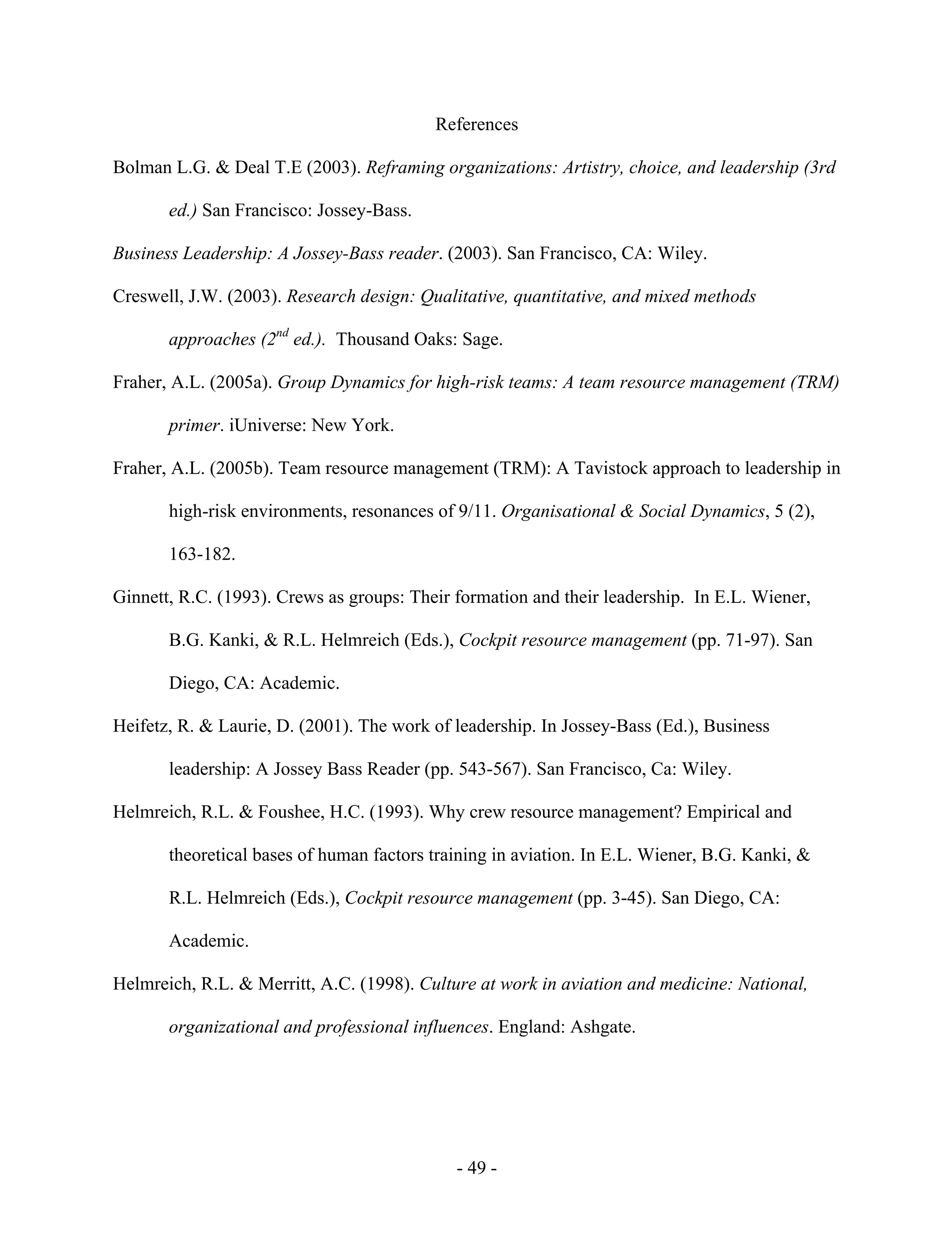 - 49 -
References
Bolman L.G. & Deal T.E (2003). Reframing organizations: Artistry, choice, and leadership (3rd
ed.) San Francisco: Jossey-Bass.
Business Leadership: A Jossey-Bass reader. (2003). San Francisco, CA: Wiley.
Creswell, J.W. (2003). Research design: Qualitative, quantitative, and mixed methods
approaches (2nd
ed.). Thousand Oaks: Sage.
Fraher, A.L. (2005a). Group Dynamics for high-risk teams: A team resource management (TRM)
primer. iUniverse: New York.
Fraher, A.L. (2005b). Team resource management (TRM): A Tavistock approach to leadership in
high-risk environments, resonances of 9/11. Organisational & Social Dynamics, 5 (2),
163-182.
Ginnett, R.C. (1993). Crews as groups: Their formation and their leadership. In E.L. Wiener,
B.G. Kanki, & R.L. Helmreich (Eds.), Cockpit resource management (pp. 71-97). San
Diego, CA: Academic.
Heifetz, R. & Laurie, D. (2001). The work of leadership. In Jossey-Bass (Ed.), Business
leadership: A Jossey Bass Reader (pp. 543-567). San Francisco, Ca: Wiley.
Helmreich, R.L. & Foushee, H.C. (1993). Why crew resource management? Empirical and
theoretical bases of human factors training in aviation. In E.L. Wiener, B.G. Kanki, &
R.L. Helmreich (Eds.), Cockpit resource management (pp. 3-45). San Diego, CA:
Academic.
Helmreich, R.L. & Merritt, A.C. (1998). Culture at work in aviation and medicine: National,
organizational and professional influences. England: Ashgate.
 