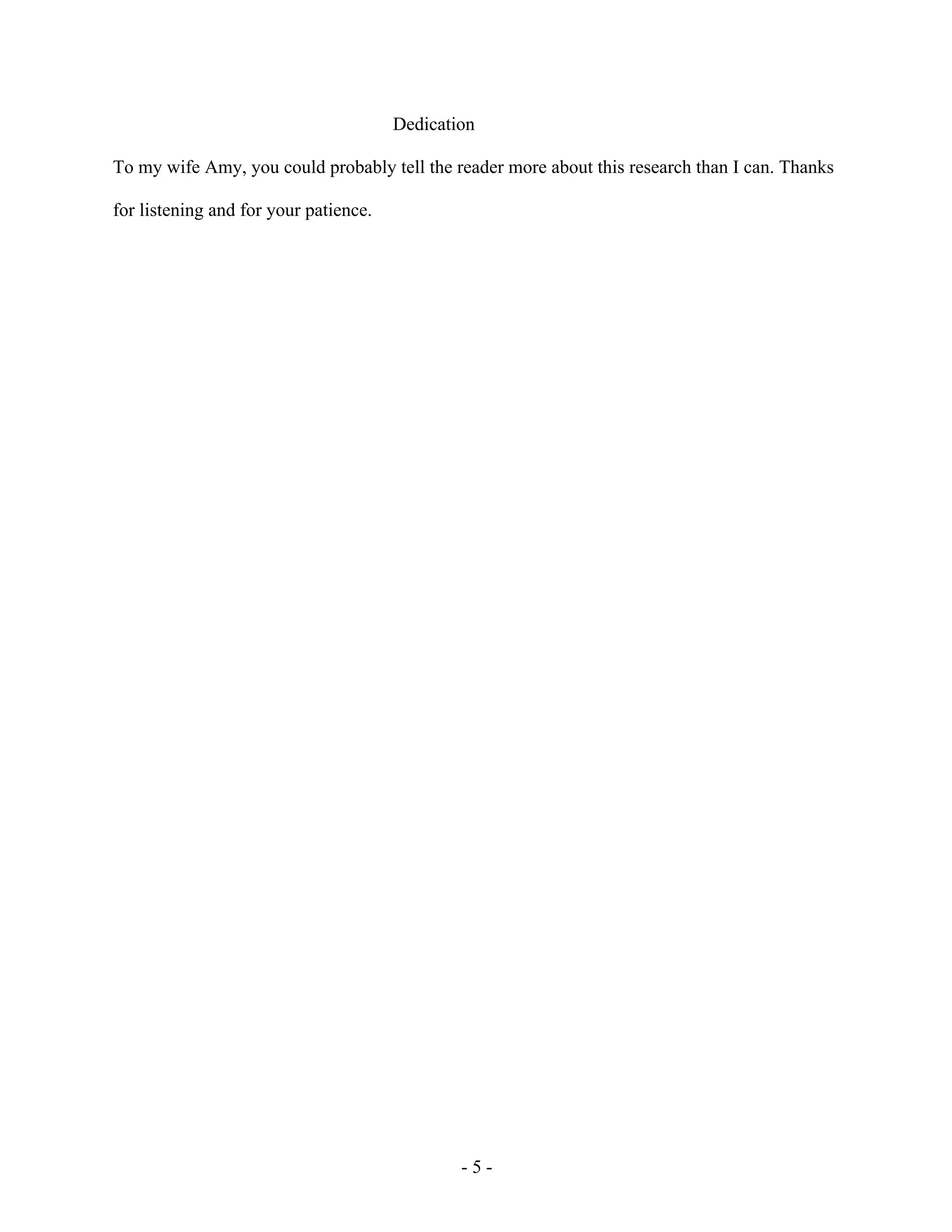 - 5 -
Dedication
To my wife Amy, you could probably tell the reader more about this research than I can. Thanks
for listening and for your patience.
 